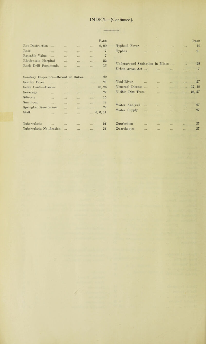 INDEX—(Continued) Rat Destruction ... Page 6, 20 Rate 7 Rateable Value 7 Rietfontein Hospital 22 Rock Drill Pneumonia 15 Sanitary Inspectors—Record of Duties 29 Scarlet Fever 21 Score Cards—Dairies ... 25, 26 Sewerage 27 Silicosis 15 Small-pox 18 Springkell Sanatorium 22 Staff . ... 5, 6, 14 Tuberculosis 21 Tuberculosis Notification ... 21 Page Typhoid Fever ... ... ... ... 19 Typhus ... ... ... ... 21 Underground Sanitation in Mines ... ... 28 Urban Areas Act ... ... ... ... 7 Yaal River ... ... ... ... 27 Venereal Disease ... ... ... ... 17, 18 Visible Dirt Tests ... ... ... 26, 27 Water Analysis ... ... ... ... 27 Water Supply ... ... ... ... 27 Zuurbekom ... ... ... ... 27 Zwartkopjes ... ... ... ... 27