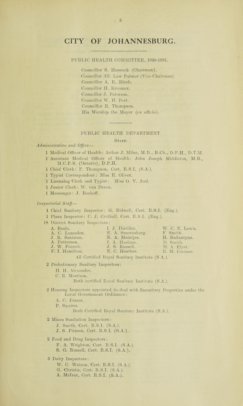 CITY OF JOHANNESBURG. PUBLIC HEALTH COMMITTEE, 1930-1931. Councillor S. Hancock (Chairman). Councillor AIL Law Palmer (Vice-Chairman). Councillor A. E. Bloch. Councillor H. Krooiner. Councillor J. Paterson. Councillor W. H. Port. Councillor E. Thompson. His Worship the Mayor (ex officio). PUBLIC HEALTH DEPAETMENT. Staff. Administrative and Office— 1 Medical Officer of Health: Arthur J. Milne, M.B., B.Cli., D.P.PI., D.T.M. 1 Assistant Medical Officer of Health: John Joseph Middleton, M.B., M.C.P.S. (Ontario), D.P.H. 1 Chief Clerk: F. Thompson, Cert. E.S.I. (S.A.). 1 Typist Correspondent: Miss E. Oliver. 1 Licensing Clerk and Typist: Miss O. V. Joel. 1 Junior Clerk: W. van Derau. 1 Messenger: J. BoshofL Inspectorial Staff— 1 Chief Sanitary Inspector: G. Bidwell, Cert. E.S.I. (Eng.). 1 Plans Inspector: C. J. Crothall, Cert. E.S.I. (Eng.). 18 District Sanitary Inspectors: A. Beale. A. C. Lumsden J. E. Sabiston. A. Patterson. J. W. Forrett. F. I. Hamilton. I. J. Distiller. E. A. Smorenburg. N. A. Meintjes. J. A. Haskins. J. S. Eussell. E. C. Heather. W. C. E. Lewis F. Smith. H. Ballantyne. D. Smith. M. A. Ely at. E. M. Coetzee. All Certified Eoyal Sanitary Institute (S A.). 2 Probationary Sanitary Inspectors: H. H. Alexander. C. E. Morrison. Both certified Eoyal Sanitary Institute (S.A.). 2 Housing Inspectors appointed to deal with Insanitary Properties under the Local Government Ordinance : A. C. Fraser. P. Squires. Both Certified Eoyal Sanitary Institute (S.A.). 2 Mines Sanitation Inspectors : J. Smith, Cert. E.S.I. (S.A.). J. S. Pitman, Cert. E.S.I. (S.A.). 2 Food and Drug Inspectors: F. A. Wrighton, Cert. E.S.I. (S.A.). S. G. Eussell, Cert. E.S.I. (S.A.). 3 Dairy Inspectors : W. C. Watson, Cert. E.S.I. (S.A.). G. Christie, Cert. E.S.I. (S.A.). A. Mclver, Cert. E.S.I. (S.A.).