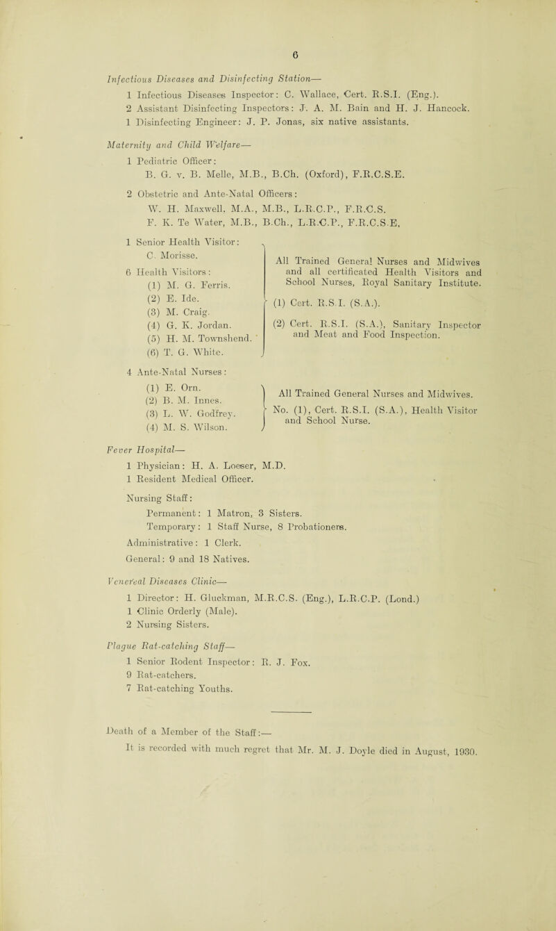 Infectious Diseases and Disinfecting Station— 1 Infectious Diseases Inspector: C. Wallace, Cert. R.S.I. (Eng.). 2 Assistant Disinfecting Inspectors: J. A. M. Bain and H. J. Hancock. 1 Disinfecting Engineer: J. P. Jonas, six native assistants. Maternity and Child Welfare— 1 Pediatric Officer: B. G. v. B. Melle, M.B., B.Ch. (Oxford), F.R.C.S.E. 2 Obstetric and Ante-Natal Officers : W. H. Maxwell. M.A., M.B., L.R.C.P., F.R.C.S. F. K. Te Water, M.B., B.Ch., L.R.C.P., F.R.C.S.E, 1 Senior Health Visitor : 0. Morisse. 6 Health Visitors : (1) M. G. Ferris. (2) E. Ide. (3) M. Craig. (4) G. K. Jordan. (5) H. M. Townshend. (6) T. G. White. All Trained General Nurses and Midwives and all certificated Health Visitors and School Nurses, Royal Sanitary Institute. (1) Cert. R.S.I. (S.A.). (2) Cert. R.S.I. (S.A.), Sanitary Inspector and Meat and Food Inspection. 4 Ante-Natal Nurses: (1) E. Orn. (2) B. M. Innes. (3) L. W. Godfrey. (4) M. S. Wilson. ] All Trained General Nurses and Midwives. ■ No. (1), Cert. R.S.I. (S.A.), Health Visitor and School Nurse. Fever Hospital— 1 Physician: H. A. Loeser, M.D. 1 Resident Medical Officer. Nursing Staff: Permanent: 1 Matron, 3 Sisters. Temporary: 1 Staff Nurse, 8 Probationers. Administrative : 1 Clerk. General: 9 and 18 Natives. Venereal Diseases Clinic— 1 Director: H. Gluckman, M.R.C.S. (Eng.), L.R.C.P. (Fond.) 1 Clinic Orderly (Male). 2 Nursing Sisters. Plague Rat-catching Staff— 1 Senior Rodent Inspector: R. J. Fox. 9 Rat-catchers. 7 Rat-catching Youths. Death of a Member of the Staff:— It is recorded with much regret that Mr. M. J. Doyle died in August, 1930.