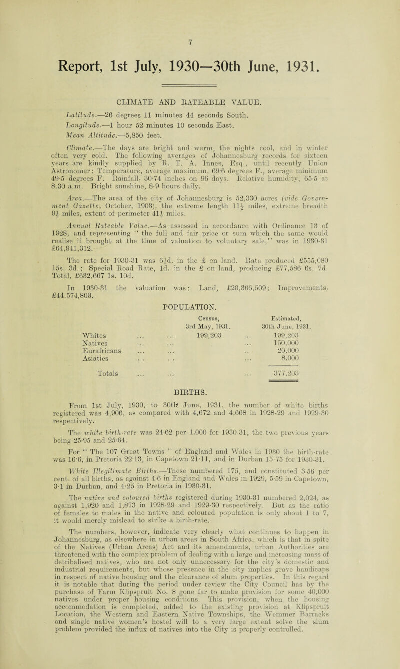 Report, 1st July, 1930—30th June, 1931. CLIMATE AND RATEABLE VALUE. Latitude.—26 degrees 11 minutes 44 seconds South. Longitude.—1 hour 52 minutes 10 seconds East. Mean Altitude.—5,850 feet. Climate.—The days are bright and warm, the nights cool, and in winter often very cold. The following averages of Johannesburg records for sixteen years are kindly supplied by R. T. A. Innes, Esq., until recently Union Astronomer: Temperature, average maximum, 69-6 degrees E., average minimum 49-5 degrees F. Rainfall, 30-74 inches on 96 days. Relative humidity, 65-5 at 8.30 a.m. Bright sunshine, 8-9 hours daily. Area.—The area of the city of Johannesburg is 52,330 acres (vide Govern¬ ment Gazette, October, 1903), the extreme length 11J miles, extreme breadth 94 miles, extent of perimeter 414- miles. Annual Rateable Value.—As assessed in accordance with Ordinance 13 of 1928, and representing “ the full and fair price or sum which the same would realise if brought at the time of valuation to voluntarv sale,” was in 1930-31 £64,941,312. The rate for 1930-31 was 6|d. in the £ on land. Rate produced £555,080 15s. 3d.; Special Road Rate, Id. in the £ on land, producing £77,586 6s. 7d. Total, £632,667 Is. lOd. In 1930-31 the valuation was: Land, £20,366,509; Improvements, £44,574,803. POPULATION. Census, Estimated, 3rd May, 1931. 30th June, 1931. 199.203 ... 199,203 150,000 20,000 8,000 377,203 Whites Natives Eurafricans Asiatics Totals BIRTHS. From 1st July, 1930, to 30thf June, 1931. the number of white births registered was 4,906, as compared with 4,672 and 4,668 in 1928-29 and 1929-30 respectively. The white birth-rate was 24-62 per 1,000 for 1930-31, the two previous years being 25-95 and 25-64. For “ The 107 Great Towns ” of England and Wales in 1930 the birth-rate was 16-6, in Pretoria 22'13, in Capetown 21-11, and in Durban 15-75 for 1930-31. White Illegitimate Births.—These numbered 175, and constituted 3-56 per cent, of all births, as against 4-6 in England and Wales in 1929, 5-59 in Capetown, 3-1 in Durban, and 4-25 in Pretoria in 1930-31. The native and coloured births registered during 1930-31 numbered 2,024, as against 1,920' and 1,873 in 1928-29 and 1929-30 respectively. But as the ratio of females to males in the native and coloured population is only about 1 to 7, it would merely mislead to strike a birth-rate. The numbers, however, indicate very clearly what continues to happen in Johannesburg, as elsewhere in urban areas in South Africa, which is that in spite of the Natives (Urban Areas) Act and its amendments, urban Authorities are threatened with the complex problem of dealing with a large and increasing mass of detribalised natives, who are not only unnecessary for the city’s domestic and industrial requirements, but whose presence in the city implies grave handicaps in respect of native housing and the clearance of slum properties. In this regard it is notable that during the period under review the City Council has by the purchase of Farm Klipspruit No. '8 gone far to make provision for some 40,000 natives under proper housing conditions. This provision, when the housing accommodation is completed, added to the existing provision at Klipspruit Location, the Western and Eastern Native Townships, the Wemmer Barracks and single native women’s hostel will to a very large extent solve the slum problem provided the influx of natives into the City is properly controlled.