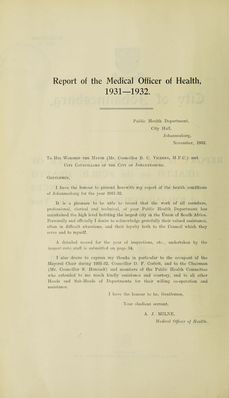 Report of the Medical Officer of Health, 1931—1932. Public Health Department, City Hall, Johannesburg, November, 1932. To His Worship tiie Mayor (Mr. Councillor B. C. Vickers, M.P.C.) and City Councillors of the City of Johannesburg. Gentlemen, I have the honour to present herewith my report of the health conditions of Johannesburg for the year 1931-32. It is a pleasure to be able to record that the work of all members, professional, clerical and technical, of your Public Health Department has maintained the high ievel befitting the largest city in the Union of South Africa. Personally and officially I desire to acknowledge gratefully their valued assistance, often in difficult situations, and their loyalty both to the Council which they serve and to myself. A detailed record for the year of inspections, etc., undertaken by the inspectorate staff is submitted on page 34. I .also desire to express my thanks in particular to the occupant of the Mayoral Chair during 1931-32, Councillor D. F. Corlett, and to the Chairman (Mr. Councillor S. Hancock) and members of the Public Health Committee who extended to me much kindly assistance and courtesy, and to all other Heads and Sub-Heads of Departments for their willing co-operation and assistance. I have the honour to be, Gentlemen, Your obedient servant, A. J. MILNE, Medical Officer of Health.