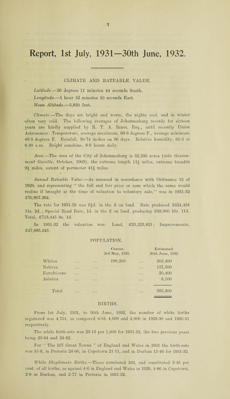 Report, 1st July, 1931—30th June, 1932. CLIMATE AND RATEABLE VALUE. Latitude.—26 degrees 11 minutes 44 seconds South. Longitude.—1 hour 52 minutes 10 seconds East. Mean Altitude.—5,850 feet. Climate.—The days are bright and warm, the nights cool, and in winter often very cold. The following averages of Johannesburg records for sixteen years are kindly supplied by R. T. A. Innes, Esq., until recently Union Astronomer: Temperature, average maximum, 69-6 degrees F., average minimum 49'5 degrees F. Rainfall, 30-74 inches on 96 days. Relative humidity, 65-5 at 8.30 a.m. Bright sunshine, 8-9 hours daily. Area.—The area of the City of Johannesburg is 52,330 acres (vide Govern¬ ment Gazette, October, 1903), the extreme length 11-^- miles, extreme breadth 9| miles, extent of perimeter 41J miles. Annual Rateable Value.—As assessed in accordance with Ordinance 13 of 1928, and representing “ the full and fair price or sum which the same would realise if brought at the time of valuation to voluntary sale,” was in 1931-32 £70,907,364. The rate for 1931-32 was 6Jd. in the £ on land. Rate produced £624,484 11s. 2d.; Special Road Rate, Id. in the £ on land, producing £88,960 16s. lid. Total, £713,445 8s. Id. In 1931-32 the valuation was: Land, £23,223,821; Improvements, £47,683,543. POPULATION. Census. Estimated. 3rd May, 1931. 30th June, 19 Whites 199,203 205,400 Natives . 151,500 Eurafricans . 20,400 Asiatics . 8,100 Total 385,400 BIRTHS. From 1st July, 1931, to 30th June, 1932, the number of white births registered was 4,751, as compared with 4,668 and 4,906 in 1929-30 and 1930-31 respectively. The ivhite birtli-rate was 23-13 per 1,000 for 1931-32, the two previous years being 25-64 and 24-62. For “ The 107 Great Towns ” of England and Wales in 1931 the birth-rate was 15-8, in Pretoria 24-00, in Capetown 2P11, and in Durban 15-46 for 1931-32. White Illegitimate Births.—These numbered 163, and constituted 3-43 per cent, of all births, as against 4-6 in England and Wales in 1929, 4-86 in Capetown, 2‘8 in Durban, and 2-77 in Pretoria in 1931-32.