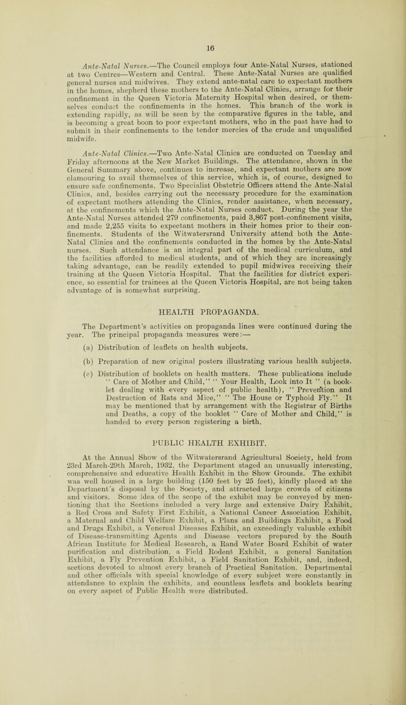 Ante-Natal Nurses.—The Council employs four Ante-Natal Nurses, stationed at two Centres—Western and Central. These Ante-Natal Nurses are qualified general nurses and midwives. They extend ante-natal care to expectant mothers in the homes, shepherd these mothers to the Ante-Natal Clinics, arrange for their confinement in the Queen Victoria Maternity Hospital when desired, or them¬ selves conduct the confinements in the homes. This branch of the work is extending rapidly, as will be seen by the comparative figures in the table, and is becoming a great boon to poor expectant mothers, who in the past have had to submit in their confinements to the tender mercies of the crude and unqualified midwife. Ante-Natal Clinics.—Two Ante-Natal Clinics are conducted on Tuesday and Friday afternoons at the New Market Buildings. The attendance, shown in the General Summary above, continues to increase, and expectant mothers are now clamouring to avail themselves of this service, which is, of course, designed to ensure safe confinements. Two Specialist Obstetric Officers attend the Ante-Natal Clinics, and, besides carrying out the necessary procedure for the examination of expectant mothers attending the Clinics, render assistance, when necessary, at the confinements which the Ante-Natal Nurses conduct. During the year the Ante-Natal Nurses attended 279 confinements, paid 3,867 post-confinement visits, and made 2,255 visits to expectant mothers in their homes prior to their con¬ finements. Students of the Witwatersrand University attend both the Ante- Natal Clinics and the confinements conducted in the homes by the Ante-Natal nurses. Such attendance is an integral part of the medical curriculum, and the facilities afforded to medical students, and of which they are increasingly taking advantage, can be readily extended to pupil midwives receiving their training at the Queen Victoria Hospital. That the facilities for district experi¬ ence, so essential for trainees .at the Queen Victoria Hospital, are not being taken advantage of is somewhat surprising. HEALTH PROPAGANDA. The Department’s activities on propaganda lines were continued during the year. The principal propaganda measures were: — (a) Distribution of leaflets on health subjects. (b) Preparation of new original posters illustrating various health subjects. (c) Distribution of booklets on health matters. These publications include “ Care of Mother and Child,” “ Your Health, Look into It ” (a book¬ let dealing with every aspect of public health), “ Prevention and Destruction of Rats and Mice,” ‘‘ The House or Typhoid Fly.” It may be mentioned that by arrangement with the Registrar of Births and Deaths, a copy of the booklet “ Care of Mother and Child,” is handed to every person registering a birth. PUBLIC HEALTH EXHIBIT. At the Annual Show of the Witwatersrand Agricultural Society, held from 23rd March-29th March, 1932, the Department staged an unusually interesting, comprehensive and educative Health Exhibit in the Show Grounds. The exhibit was well housed in a large building (150 feet by 25 feet), kindly placed at* the Department’s disposal by the Society, and attracted large crowrds of citizens and visitors. Some idea of the scope of the exhibit may be conveyed by men¬ tioning that the Sections included a very large and extensive Dairy Exhibit, a Red Cross and Safety First Exhibit, a National Cancer Association Exhibit, a Maternal and Child Welfare Exhibit, a Plans and Buildings Exhibit, a Eood and Drugs Exhibit, a Venereal Diseases Exhibit, an exceedingly valuable exhibit of Disease-transmitting Agents and Disease vectors prepared by the South African Institute for Medical Research, a Rand Water Board Exhibit of water purification and distribution, a Field Rodent Exhibit, a general Sanitation Exhibit, a Fly Prevention Exhibit, a Field Sanitation Exhibit, and, indeed, sections devoted to almost every branch of Practical Sanitation. Departmental and other officials with special knowledge of every subject were constantly in attendance to explain the exhibits, and countless leaflets and booklets bearing on every aspect of Public Health were distributed.