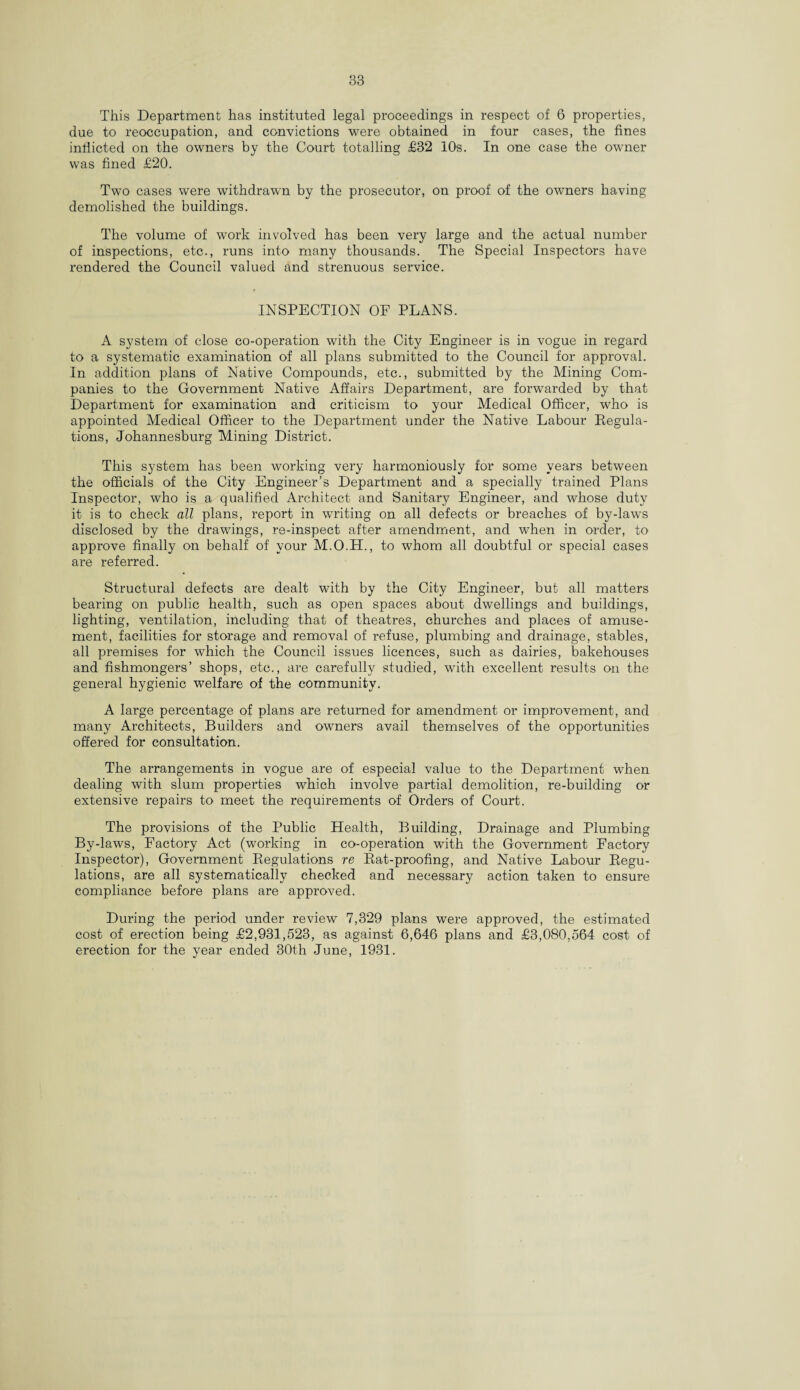 This Department has instituted legal proceedings in respect of 6 properties, due to reoccupation, and convictions were obtained in four cases, the fines inflicted on the owners by the Court totalling £32 10s. In one case the owner was fined £20. Two cases were withdrawn by the prosecutor, on proof of the owners having demolished the buildings. The volume of work involved has been very large and the actual number of inspections, etc., runs into many thousands. The Special Inspectors have rendered the Council valued and strenuous service. INSPECTION OF PLANS. A system of close co-operation with the City Engineer is in vogue in regard to a systematic examination of all plans submitted to the Council for approval. In addition plans of Native Compounds, etc., submitted by the Mining Com¬ panies to the Government Native Affairs Department, are forwarded by that Department for examination and criticism to your Medical Officer, who is appointed Medical Officer to the Department under the Native Labour Regula¬ tions, Johannesburg Mining District. This system has been working very harmoniously for some years between the officials of the City Engineer’s Department and a specially trained Plans Inspector, who is a qualified Architect and Sanitary Engineer, and whose duty it is to check all plans, report in writing on all defects or breaches of by-laws disclosed by the drawings, re-inspect after amendment, and when in order, to approve finally on behalf of your M.O.H., to whom all doubtful or special cases are referred. Structural defects are dealt with by the City Engineer, but all matters bearing on public health, such as open spaces about dwellings and buildings, lighting, ventilation, including that of theatres, churches and places of amuse¬ ment, facilities for storage and removal of refuse, plumbing and drainage, stables, all premises for which the Council issues licences, such as dairies, bakehouses and fishmongers’ shops, etc., are carefully studied, with excellent results on the general hygienic welfare of the community. A large percentage of plans are returned for amendment or improvement, and many Architects, Builders and owners avail themselves of the opportunities offered for consultation. The arrangements in vogue are of especial value to the Department when dealing with slum properties which involve partial demolition, re-building or extensive repairs to meet the requirements of Orders of Court. The provisions of the Public Health, Building, Drainage and Plumbing By-laws, Factory Act (working in co-operation with the Government Factory Inspector), Government Regulations re Rat-proofing, and Native Labour Regu¬ lations, are all systematically checked and necessary action taken to ensure compliance before plans are approved. During the period under review 7,329 plans were approved, the estimated cost of erection being £2,931,523, as against 6,646 plans and £3,080,564 cost of erection for the year ended 30t,h June, 1931.