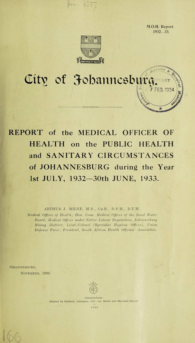 M.O.H. Report, 1932—33. REPORT of the MEDICAL OFFICER OF HEALTH on the PUBLIC HEALTH and SANITARY CIRCUMSTANCES of JOHANNESBURG during the Year 1st JULY, 1932—30th JUNE, 1933. ARTHUR J. MILNE, M.B., Ch.B., D.P.H., D.T.M. Medical Officer of Health; Hon. Com. Medical Officer of the Rand Water Board; Medical Officer under Native Labour Regulations, Johannesburg Mining District; Lieut.-Colonel (Specialist Hygiene Officer), Union Defence Force; President, South African Health Officials’ Association. Johannesburg, November, 1933. Johannesburg: Printed by Radford, Adlington, Ltd , cor. Rissik and Marshall Streets