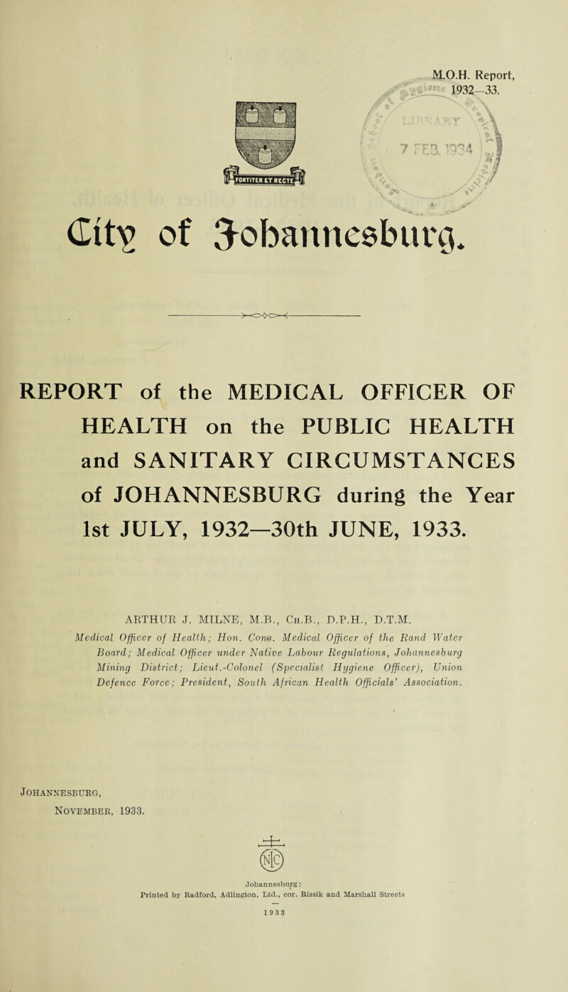 Gttv of M.O.H. Report, 1932—33. « Johannesburg. REPORT of the MEDICAL OFFICER OF HEALTH on the PUBLIC HEALTH and SANITARY CIRCUMSTANCES of JOHANNESBURG during the Year 1st JULY, 1932—30th JUNE, 1933. ARTHUR J. MILNE, M.B., Ch.B., D.P.H., D.T.M. Medical Officer of Health; Hon. Con\s. Medical Officer of the Rand Water Board; Medical Officer under Native Labour Regulations, Johannesburg Mining District; Lieut.-Colonel (Specialist Hygiene Officer), Union Defence Force: President, South African Health Officials’ Association. Johannesburg, November, 1933. Johannesburg: Printed by Radford, Adlington, Ltd., cor. Rissik and Marshall Streets 1933