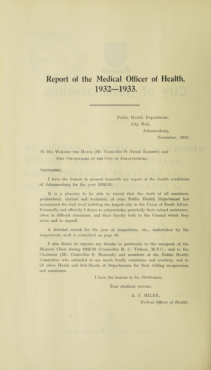 Report of the Medical Officer of Health, Public Health Department, City Hall, Johannesburg, November, 1933. To His Worship the Mayor (Mr. Councillor D. Penry Roberts) and City Councillors of the City of Johannesburg. Gentlemen, I have the honour to present herewith my report of the health conditions of Johannesburg for the year 1932-33. It is a pleasure to be able to record that the work of all members, professional, clerical and technical, of your Public Health Department has maintained the high level befitting the largest city in the Union of South Africa. Personally and officially 1 desire to acknowledge gratefully their valued assistance, often in difficult situations, and their loyalty both to the Council which they serve and to myself. A detailed record for the year of inspections, etc., undertaken by the inspectorate staff is submitted on page 43. I also desire to express my thanks in particular to the occupant of the Mayoral Chair during 1932-33 (Councillor B. C. Vickers, M.P.C., and to the Chairman (Mr. Councillor S. Hancock) and members of the Public Health Committee who extended to me much kindly assistance and courtesy, and to all other Heads and Sub-Heads of Departments for their willing co-operation and assistance. I have the honour to be, Gentlemen Your obedient servant A. J. MILNE, Medical Officer of Health.