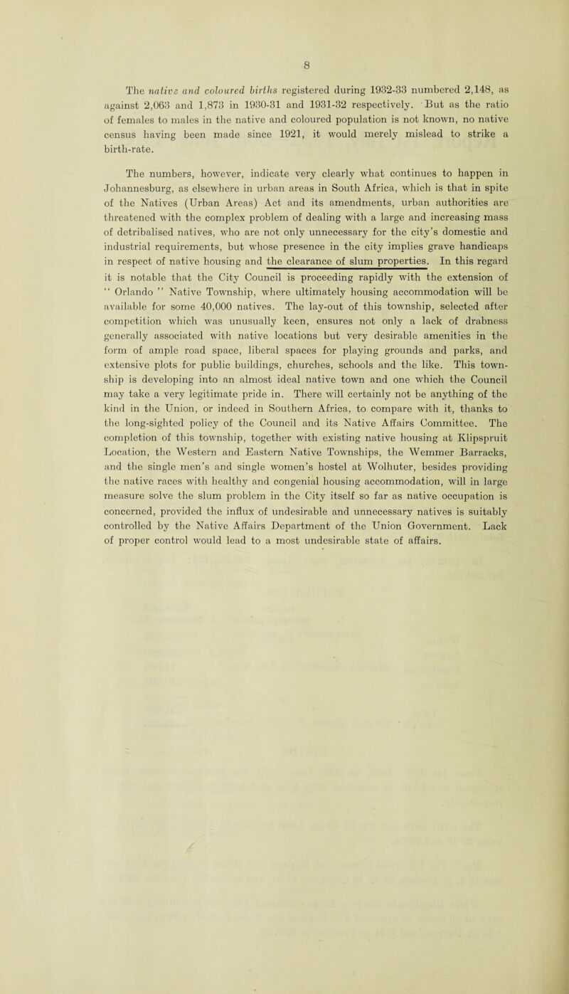 The native and coloured births registered during 1932-33 numbered 2,148, as against 2,063 and 1,873 in 1930-31 and 1931-32 respectively. But as the ratio of females to males in the native and coloured population is not known, no native census having been made since 1921, it would merely mislead to strike a birth-rate. The numbers, however, indicate very clearly what continues to happen in Johannesburg, as elsewhere in urban areas in South Africa, which is that in spite of the Natives (Urban Areas) Act and its amendments, urban authorities are threatened with the complex problem of dealing with a large and increasing mass of detribalised natives, who are not only unnecessary for the city’s domestic and industrial requirements, but whose presence in the city implies grave handicaps in respect of native housing and the clearance of slum properties. In this regard it is notable that the City Council is proceeding rapidly with the extension of “ Orlando ” Native Township, where ultimately housing accommodation will be available for some 40,000 natives. The lay-out of this township, selected after competition which was unusually keen, ensures not only a lack of drabness generally associated with native locations but very desirable amenities in the form of ample road space, liberal spaces for playing grounds and parks, and extensive plots for public buildings, churches, schools and the like. This town¬ ship is developing into an almost ideal native town and one which the Council may take a very legitimate pride in. There will certainly not be anything of the kind in the Union, or indeed in Southern Africa, to compare with it, thanks to the long-sighted policy of the Council and its Native Affairs Committee. The completion of this township, together with existing native housing at Klipspruit Location, the Western and Eastern Native Townships, the Wemmer Barracks, and the single men’s and single women’s hostel at Wolliuter, besides providing the native races with healthy and congenial housing accommodation, will in large measure solve the slum problem in the City itself so far as native occupation is concerned, provided the influx of undesirable and unnecessary natives is suitably controlled by the Native Affairs Department of the Union Government. Lack of proper control would lead to a most undesirable state of affairs.