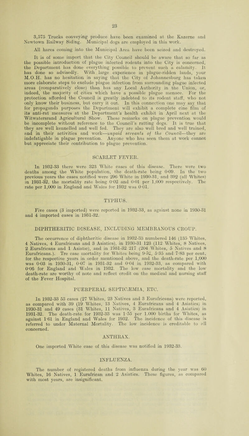 3,575 Trucks conveying produce have been examined at the Kazerne and Newtown Railway Siding. Municipal dogs are employed in this work. All hares coming into the Municipal Area have been seized and destroyed. It is of some import that the City Council should be aware that so far as the possible introduction of plague infected rodents into the City is concerned, the Department has done everything possible to prevent such a calamity. It has done so advisedly. With large experience in plague-ridden lands, your M.O.H. has no hesitation in saying that the City of Johannesburg has taken more elaborate steps to exclude plague infection from surrounding plague infected areas (comparatively close) than has any Local Authority in the Union, or, indeed, the majority of cities which have a possible plague menace. For the protection afforded the Council is greatly indebted to its rodent staff, who not only know their business, but carry it out. In this connection one may say that for propaganda purposes the Department will exhibit a complete cine film of its anti-rat measures at the Department’s health exhibit in April next at the Witwatersrand Agricultural Show. These remarks on plague prevention wyould be incomplete without reference to the Council’s ratting dogs. It is true that they are well kennelled and well fed. They are also well bred and well trained, and in their activities and work—unpaid servants of the Council—they are indefatigable in plague prevention. Anyone who has seen them at work cannot but appreciate their contribution to plague prevention. SCARLET FEVER. In 1932-33 there wTere 323 White cases of this disease. There were two deaths among the White population, the death-rate being 0-09. In the two previous years the cases, notified were 296 White in 1930-31, and 392 (all Whites) in 1931-32, the mortality rate being 0'02 and 0-01 per 1,000 respectively. The rate per 1,000 in England and Wales for 1932 was 0-01. TYPHUS. Five cases (3 imported) were reported in 1932-33, as against none in 1930-31 and 4 imported cases in 1931-32. DIPHTHERITIC DISEASE, INCLUDING MEMBRANOUS CROUP. The occurrence of diphtheritic disease in 1932-33 numbered 146 (135 Whites, 4 Natives, 4 Eurafricans and 3 Asiatics), in 1930-31 123 (112 Whites, 8 Natives, 2 Eurafricans and 1 Asiatic), and in 1931-32 217 (204 Whites, 5 Natives and 8 Eurafricans.). Tre case mortality for Whites being 9-52, 5-35 and 7-83 per cent, for the respective years in order mentioned above, and the death-rate per 1,000 was 0-03 in 1930-31, 0-07 in 1931-32 and 0-04 in 1932-33, as compared with 0‘06 for England and Wales in 1932. The low case mortality and the low death-rate are worthy of note and reflect credit on the medical and nursing staff of the Fever Hospital. PUERPERAL SEPTICAEMIA, ETC. In 1932-33 53 cases (27 Whites, 23 Natives and 3 Eurafricans) were reported, as compared with 39 (19 Whites, 13 Natives, 4 Eurafricans and 4 Asiatics) in 1930- 31 and 49 cases (31 Whites, 11 Natives, 3 Eurafricans and 4 Asiatics) in 1931- 32. The death-rate for 1932-33 was 1-55 per 1.000 births for Whites, as against P61 in England and Wales for 1932. The incidence of this disease is referred to under Maternal Mortality. The low incidence is creditable to all concerned. ANTHRAX. One imported White case of this disease was notified in 1932-33. INFLUENZA. The number of registered deaths from influenza during the year was 60 Whites, 16 Natives, 1 Eurafrican and 2 Asiatics. These figures, as compared with most years, are insignificant.