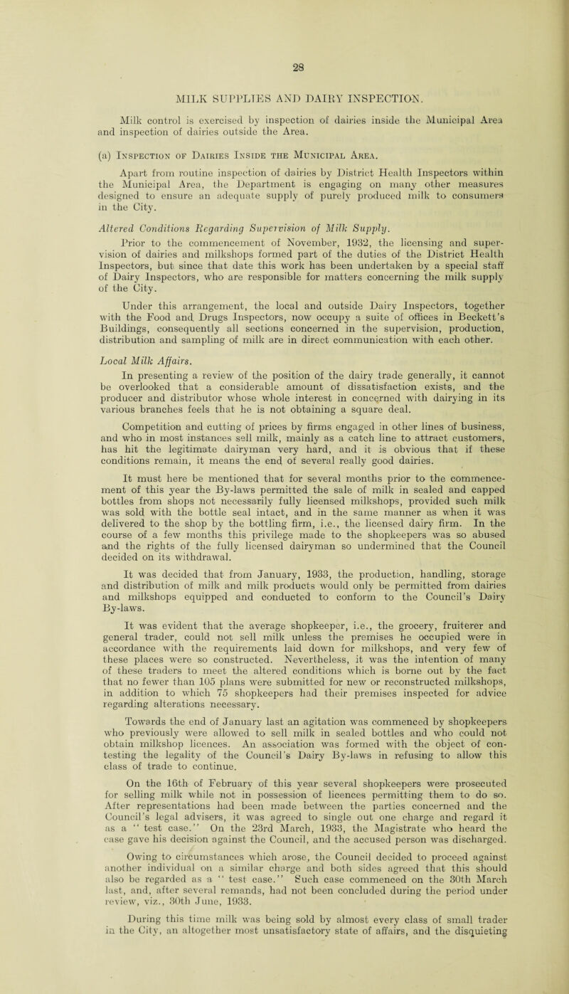 MILK SUPPLIES ANJI DAIRY INSPECTION. Milk control is exercised by inspection of dairies inside the Municipal Area and inspection of dairies outside the Area. (a) Inspection of Dairies Inside the Municipal Area. Apart from routine inspection of dairies by District Health Inspectors within the Municipal Area, the Department is engaging on many other measures designed to ensure an adequate supply of purely produced milk to consumers in the City. Altered Conditions Regarding Supervision of Milk Supply. Prior to the commencement of November, 1932, the licensing and super¬ vision of dairies and milkshops formed part of the duties of the District Health Inspectors, but since that date this work has been undertaken by a special staff of Dairy Inspectors, who are responsible for matters concerning the milk supply of the City. Under this arrangement, the local and outside Dairy Inspectors, together with the Eood and, Drugs Inspectors, now occupy a suite of offices in Beckett's Buildings, consequently all sections concerned in the supervision, production, distribution and sampling of milk are in direct communication with each other. Local Milk Affairs. In presenting a review of the position of the dairy trade generally, it cannot be overlooked that a considerable amount of dissatisfaction exists, and the producer and distributor whose whole interest in concerned with dairying in its various branches feels that- he is not obtaining a square deal. Competition and cutting of prices by firms engaged in other lines of business, and who in most instances sell milk, mainly as a catch line to attract customers, has hit the legitimate dairyman very hard, and it is obvious that if these conditions remain, it means the end of several really good dairies. It must here be mentioned that for several months prior to the commence¬ ment of this year the By-laws permitted the sale of milk in sealed and capped bottles from shops not necessarily fully licensed milkshops, provided such milk was sold with the bottle seal intact, and in the same manner as when it was delivered to the shop by the bottling firm, i.e., the licensed dairy firm. In the course of a few months this privilege made to the shopkeepers was so abused and the rights of the fully licensed dairyman so undermined that the Council decided on its withdrawal. It was decided that from January, 1933, the production, handling, storage and distribution of milk and milk products would only be permitted from dairies and milkshops equipped and conducted to conform to the Council’s Dairy By-laws. It was evident that the average shopkeeper, i.e., the grocery, fruiterer and general trader, could not sell milk unless the premises he occupied were in accordance with the requirements laid down for milkshops, and very few of these places were so constructed. Nevertheless, it was the intention of many of these traders to meet the altered conditions which is borne out by the fact that no fewer than 105 plans were submitted for new or reconstructed milkshops, in addition to which 75 shopkeepers had their premises inspected for advice regarding alterations necessary. Towards the end of January last an agitation was commenced by shopkeepers who previously were allowed to sell milk in sealed bottles and who could not obtain milkshop licences. An association was formed with the object of con¬ testing the legality of the Council’s Dairy By-laws in refusing to allow this class of trade to continue. On the 16th of February of this year several shopkeepers were prosecuted for selling milk while not in possession of licences permitting them to do so. After representations had been made between tlie parties concerned and the Council’s legal advisers, it was agreed to single out one charge and regard it as a test case.” On the 23rd March, 1933, the Magistrate who heard the case gave his decision against the Council, and the accused person was discharged. Owing to circumstances which arose, the Council decided to proceed against another individual on a similar charge and both sides agreed that this should also be regarded as a. “ test case.” Such case commenced on the 30th March last, and, after several remands, had not been concluded during the period under review, viz., 30th June, 1933. During this time milk was being sold by almost every class of small trader in the City, an altogether most unsatisfactory state of affairs, and the disquieting