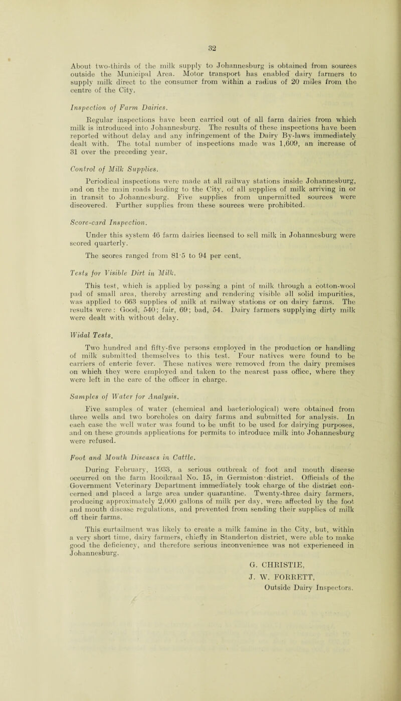 About two-thirds of the milk supply to Johannesburg is obtained from sources outside the Municipal Area. Motor transport lias enabled dairy farmers to supply milk direct to the consumer from within a radius of 20 miles from the centre of the City. Inspection of Farm Dairies. Regular inspections have been carried out of all farm dairies from which milk is introduced into Johannesburg. The results of these inspections have been reported without delay and any infringement of the Dairy By-laws immediately dealt with. The. total number of inspections made was 1,609, an increase of 31 over the preceding year. Control of Milk Supplies. Periodical inspections were made at all railway stations inside Johannesburg, and on the main roads leading to the City, of all supplies of milk arriving in or in transit to Johannesburg. Five supplies from unpermitted sources were discovered. Further supplies from these sources were prohibited. Score-card Inspection. Under this system 46 farm dairies licensed to sell milk in Johannesburg were scored quarterly. The scores ranged from 81 ’5 to 94 per cent. Tests for Visible Dirt in Milk. This test, which is applied by passing a pint of milk through a cotton-wool pad of small area, thereby arresting and rendering visible all solid impurities, was applied to 663 supplies of milk at railway stations or on dairy farms. The results were: Good, 540; fair, 69; bad, 54. Dairy farmers supplying dirty milk were dealt with Avithout delay. Widal Tests. Two hundred and fifty-five persons employed in the production or handling of milk submitted themselves to this test. Four natives were found to be carriers of enteric fever. These natives were removed from the dairy premises on which they were employed and taken to the nearest pass office, where they were left in the care of the officer in charge. Samples of Water for Analysis. Five samples of water (chemical and bacteriological) were obtained from three wells and two boreholes on dairy farms and submitted for analysis. In each case the well water was found to be unfit to be used for dairying purposes, and on these grounds applications for permits to introduce milk into Johannesburg were refused. Foot and Mouth Diseases in Cattle. During February, 1933, a serious outbreak of foot and mouth disease occurred on the farm Rooikraal No. 15, in Germiston- district. Officials of the Government Veterinary Department immediately took charge of the district cori- cerned and placed a large area under quarantine. Twenty-three dairy farmers, producing approximately 2,000 gallons of milk per day, were affected by the foot and mouth disease regulations, and prevented from sending their supplies of milk off their farms. This curtailment was likely to create a milk famine in the City, but, within a very short time, dairy farmers, chiefly in Standerton district, were able to make good the deficiency, and therefore serious inconvenience was not experienced in Johannesburg. G. CHRISTIE, J. W. FORRETT, Outside Dairy Inspectors.