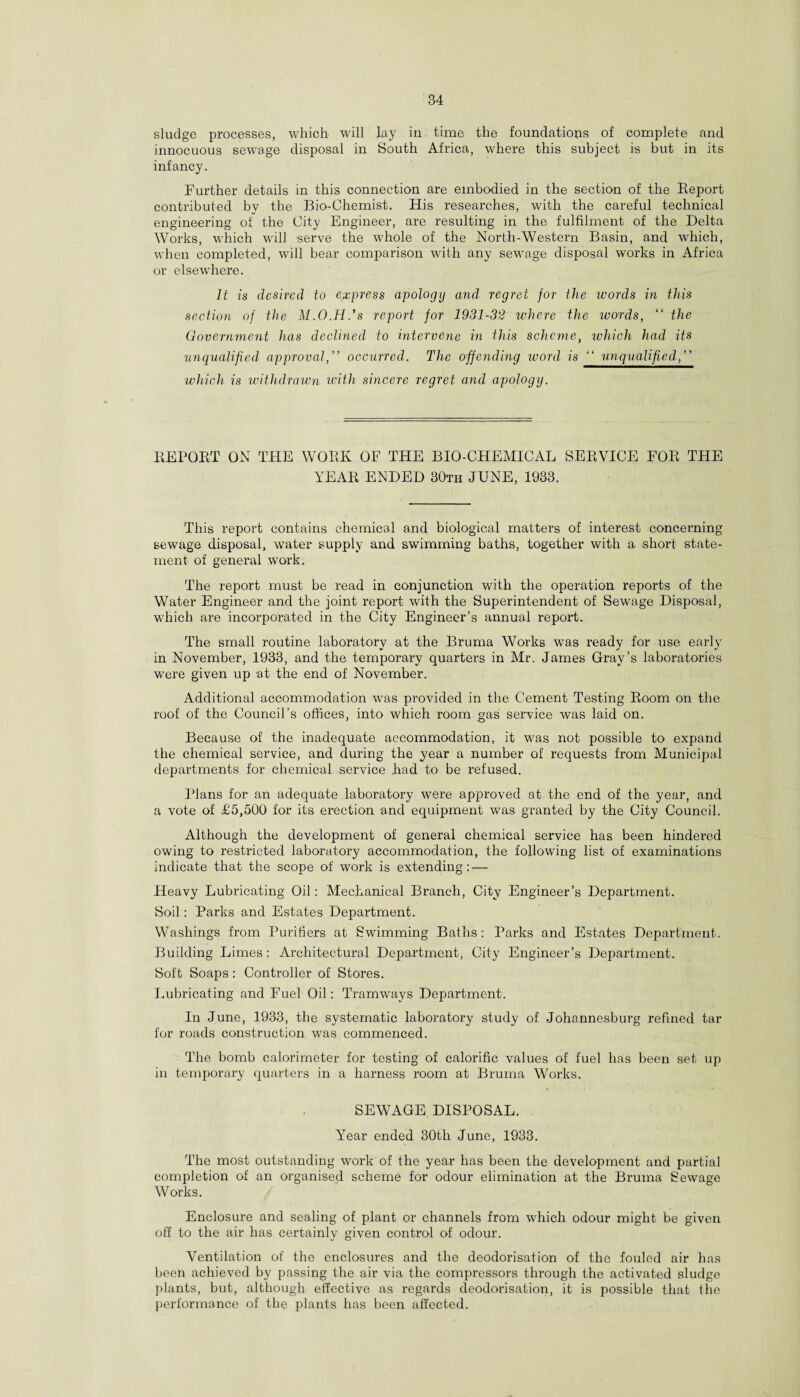 sludge processes, which will lay in time the foundations of complete and innocuous sewage disposal in South Africa, where this subject is but in its infancy. Further details in this connection are embodied in the section of the Report contributed by the Bio-Chemist. His researches, with the careful technical engineering of the City Engineer, are resulting in the fulfilment of the Delta Works, which wall serve the whole of the North-Western Basin, and which, when completed, will bear comparison with any sewage disposal works in Africa or elsewhere. It is desired to express apology and regret for the words in this section of the M.O.H.'s report for 1931-32 where the words, “ the Government has declined to intervene in this scheme, which had its unqualified approval, ” occxirred. The offending word is “ unqualified,” which is withdrawn with sincere regret and apology. REPORT ON THE WORK OF THE BIO-CHEMICAL SERVICE FOR THE YEAR ENDED 30th JUNE, 1933. This report contains chemical and biological matters of interest concerning sewage disposal, water supply and swimming baths, together with a .short state¬ ment of general work. The report must be read in conjunction with the operation reports of the Water Engineer and the joint report with the Superintendent of Sewage Disposal, which are incorporated in the City Engineer’s annual report. The small routine laboratory at the Bruma Works was ready for use early in November, 1933, and the temporary quarters in Mr. James Gray’s laboratories were given up at the end of November. Additional accommodation was provided in the Cement Testing Room on the roof of the Council’s offices, into which room gas service was laid on. Because of the inadequate accommodation, it was not possible to expand the chemical service, and during the year a number of requests from Municipal departments for chemical service had to be refused. Plans for an adequate laboratory were approved at the end of the year, and a vote of T5,500 for its erection and equipment was granted by the City Council. Although the development of general chemical service has been hindered owing to restricted laboratory accommodation, the following list of examinations indicate that the scope of work is extending: — Heavy Lubricating Oil: Mechanical Branch, City Engineer’s Department. Soil: Parks and Estates Department. Washings from Purifiers at Swimming Baths : Parks and Estates Department. Building Limes: Architectural Department, City Engineer’s Department. Soft Soaps: Controller of Stores. Lubricating and Fuel Oil: Tramways Department. In June, 1933, the systematic laboratory study of Johannesburg refined tar for roads construction was commenced. The bomb calorimeter for testing of calorific values of fuel has been set up in temporary quarters in a harness room at Bruma Works. SEWAGE DISPOSAL. Year ended 30th June, 1933. The most outstanding work of the year has been the development and partial completion of an organised scheme for odour elimination at the Bruma Sewage Works. Enclosure and sealing of plant or channels from which odour might be given off to the air has certainly given control of odour. Ventilation of the enclosures and the deodorisation of the fouled air has been achieved by passing the air via the compressors through the activated sludge plants, but, although effective as regards deodorisation, it is possible that the performance of the plants has been affected.