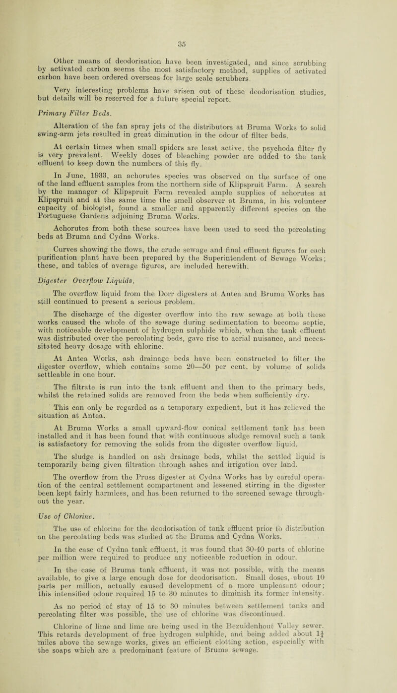 Other means of deodorisation have been investigated, and since scrubbing by activated carbon seems the most satisfactory method, supplies of activated carbon have been ordered overseas for large scale scrubbers. Very interesting problems have arisen out of these deodorisation studies, but details will be reserved for a future special report. Primary Filter Beds. Alteration of the fan spray jets of the distributors at Bruma Works to solid swing-arm jets resulted in great diminution in the odour of filter beds. At certain times when small spiders are least active, the psychoda filter fly is very prevalent. Weekly doses of bleaching powder are added to the tank effluent to keep down the numbers of this fly. In June, 1933, an achorutes species was observed on thn surface of one of the land effluent samples from the northern side of Klipspruit Farm. A search by the manager of Klipspruit Farm revealed ample supplies of achorutes at Klipspruit and at the same time the smell observer at Bruma, in his volunteer capacity of biologist, found a smaller and apparently different species on the Portuguese Gardens adjoining Bruma Works. Achorutes from both these sources have been used to seed the percolating beds at Bruma and Cydna- Works. Curves showing the flows, the crude sewage and final effluent figures for each purification plant have been prepared by the Superintendent of Sewage Works; these, and tables of average figures, are included herewith. Digester Overflow Liquids. The overflow liquid from the Dorr digesters at Antea and Bruma Works has still continued to present a serious problem. The discharge of the digester overflow into the raw sewage at both these works caused the whole of the sewage during sedimentation to become septic, with noticeable development of hydrogen sulphide which, when the tank effluent was distributed over the percolating beds, gave rise to aerial nuisance, and neces¬ sitated heavy dosage with chlorine. At Antea Works, ash drainage beds have been constructed to filter the digester overflow, which contains some 20—50 per cent, by volume of solids settleable in one hour. The filtrate is run into the tank effluent and then to the primary beds, whilst the retained solids are removed from the beds when sufficiently dry. This can only be regarded as a temporary expedient, but it has relieved the situation at Antea. At Bruma Works a small upward-flow conical settlement tank has been installed and it has been found that with continuous sludge removal such a tank is satisfactory for removing the solids from the digester overflow liquid. The sludge is handled on ash drainage beds, whilst the settled liquid is temporarily being given filtration through ashes and irrigation over land. The overflow from the Pruss digester at Cydna Works has by careful opera¬ tion of the central settlement compartment and lessened stirring in the digester been kept fairly harmless, and has been returned to the screened sewage through¬ out the year. Use of Chlorine. The use of chlorine for the deodorisation of tank effluent prior to distribution on the percolating beds was studied at the Bruma and Cydna Works. In the case of Cydna tank effluent, it was found that 30-40 parts of chlorine per million were required to produce any noticeable reduction in odour. In the case of Bruma tank effluent, it was not possible, with the means available, to give a large enough dose for deodorisation. Small doses, about 10 parts per million, actually caused development of a more unpleasant odour; this intensified odour required 15 to 30 minutes to diminish its former intensity. As no period of stay of 15 to 30 minutes between settlement tanks and percolating filter was possible, the use of chlorine was discontinued. Chlorine of lime and lime are being used in the Bezuidenhout Valley sewrer. This retards development of free hydrogen sulphide, and being added about 1J 'miles above the sewage works, gives an efficient clotting action, especially with the soaps which are a predominant feature of Bruma sewage.