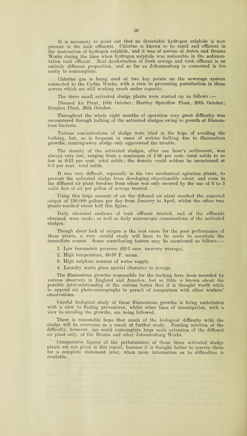 It is necessary to point out that no detectable hydrogen sulphide is now present in the tank effluents. Chlorine is known to be rapid and efficient in the destruction of hydrogen sulphide, and it was of service at Antea and Bruma Works during the time when hydrogen sulphide was noticeable in the sedimen¬ tation tank effluent. Beal deodorisation of fresh sewage and tank effluent is an entirely different proposition, and so far as Johannesburg is concerned is too costly to contemplate. Chlorine gas is being used at two key points on the sewerage system connected to the Cydna Works, with a view to preventing putrefaction in those sewers which are still working much under capacity. The three small activated sludge plants were started up as follows: — Disused Air Plant, 10th October; Hartley Spiroflow Plant, 20th October; Simplex Plant, 26th October. Throughout the whole eight months of operation very great difficulty was encountered through bulking of the activated sludges owing to growth of filamen¬ tous bacteria. Various concentrations of sludge were tried in the hope of avoiding the bulking, but, as is frequent in cases of serious bulking due to filamentous growths, running-away sludge only aggravated the trouble. The density of the activated sludges, after one hour’s settlement, was always very low, ranging from a maximum of P36 per cent, total solids to as low as 0T2 per cent, total solids; the density could seldom be maintained at 0-5 per cent, total solids. It was very difficult, especially in the two mechanical agitation plants, to prevent the activated sludge from developing objectionable odour, and even in the diffused air plant freedom from odour was only secured by the use of 3 to 5 cubic feet of air per gallon of sewage treated. Using this large amount of air the diffused air plant reached the expected output of 120,000 gallons per day from January to April, whilst the other two plants reached about half this figure. Daily chemical analyses of tank effluent treated, and of the effluents obtained, were made; as well as daily microscopic examinations of the activated sludges. Though sheer lack of oxygen is the root cause for the poor performance of these plants, a very careful study will have to be made to ascertain the immediate causes. Some contributing factors may be mentioned as follows: — 1. Low barometric pressure (62-5 cms. mercury average). 2. High temperature, 60-5° F. mean. 3. High sulphate content of water supply. 4. Laundry waste gives special character to sewage. The filamentous growths responsible for the bulking have been recorded by various observers in England and America, but so little is known about the possible inter-relationship of the various forms that it is thought worth while to append six photo-micrographs to permit of comparison with other workers’ observations. Careful biological study of these filamentous growths is being undertaken with a view to finding preventives, whilst other lines of investigation, with a view to avoiding the growths, are being followed. There is reasonable hope that much of the biological difficulty with the sludge will be overcome as a result of further study. Pending solution of the difficulty, however, one could contemplate large scale extension of the diffused air plant only, at the Bruma and other Johannesburg Works. Comparative figures of the performances of these three activated sludge plants are not given in this report, because it is thought better to reserve them for a complete statement later, when more information as to difficulties is available.