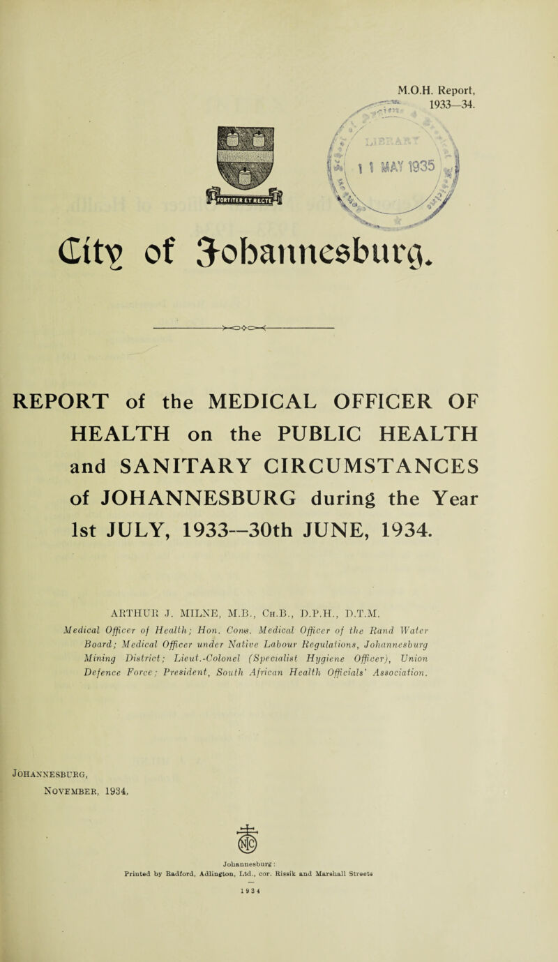 (Ittv of M.O.H. Report, 3obannesburg. REPORT of the MEDICAL OFFICER OF HEALTH on the PUBLIC HEALTH and SANITARY CIRCUMSTANCES of JOHANNESBURG during the Year 1st JULY, 1933—30th JUNE, 1934. ARTHUR J. MILNE, M.B., Ch.B., D.P.H., D.T.M. Medical Officer of Health; Hon. Cows. Medical Officer of the Rand Water Board; Medical Officer under Native Labour Regulations, Johannesburg Mining District; Lieut.-Colonel (Specialist Hygiene Officer), Union Defence Force; President, South African Health Officials’ Association. Johannesburg, November, 1934. Johannesburg : Printed by Radford, Adlington, Ltd., cor. Rissik and Marshall Streets