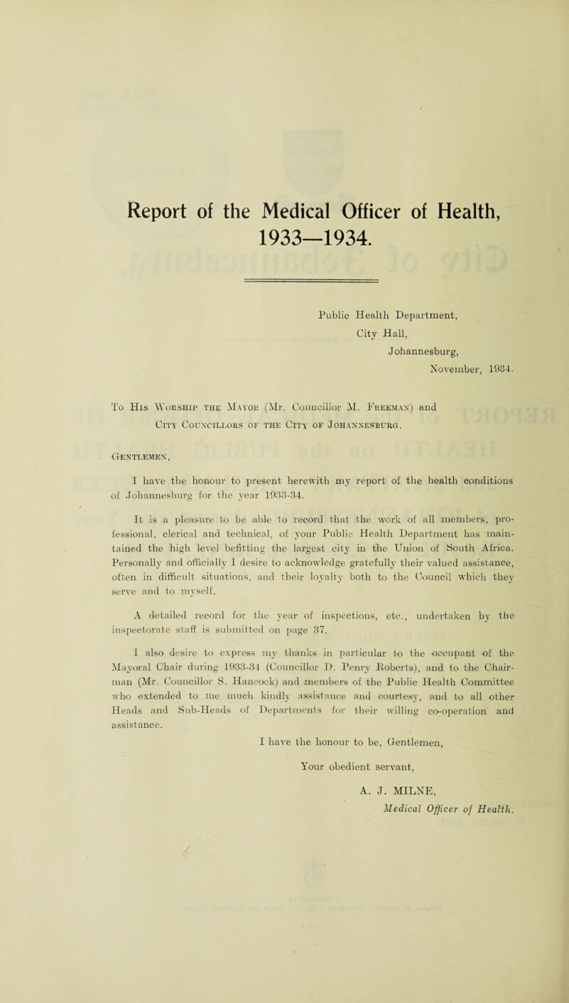 Report of the Medical Officer of Health, 1933—1934. Public Health Department, City Hall, Johannesburg, November, 1984. To His Worship the Mayor (Mr. Councillor M. Freeman) and City Councillors of the City of Johannesburg. Gentlemen, I have the honour to present herewith my report of the health conditions of Johannesburg for the year 1933-84. It is a pleasure to be able to record that the work of all members, pro¬ fessional, clerical and technical, of your Public Health Department has main¬ tained the high level befitting the largest city in the Union of South Africa. Personally and officially I desire to acknowledge gratefully their valued assistance, often in difficult situations, and their loyalty both to the Council which they serve and to myself. A detailed record for the year of inspections, etc., undertaken by the inspectorate staff is submitted on page 37. I also desire to express my thanks in particular to the occupant of the Mayoral Chair during 1933-34 (Councillor D. Penry Koberts), and to the Chair¬ man (Mr. Councillor S. Hancock) and members of the Public Health Committee who extended to me much kindly assistance and courtesy, and to all other Heads and Sub-Heads of Departments for their willing co-operation and assistance. I have the honour to be, Gentlemen, Your obedient servant, A. J. MILNE, Medical Officer of Health.