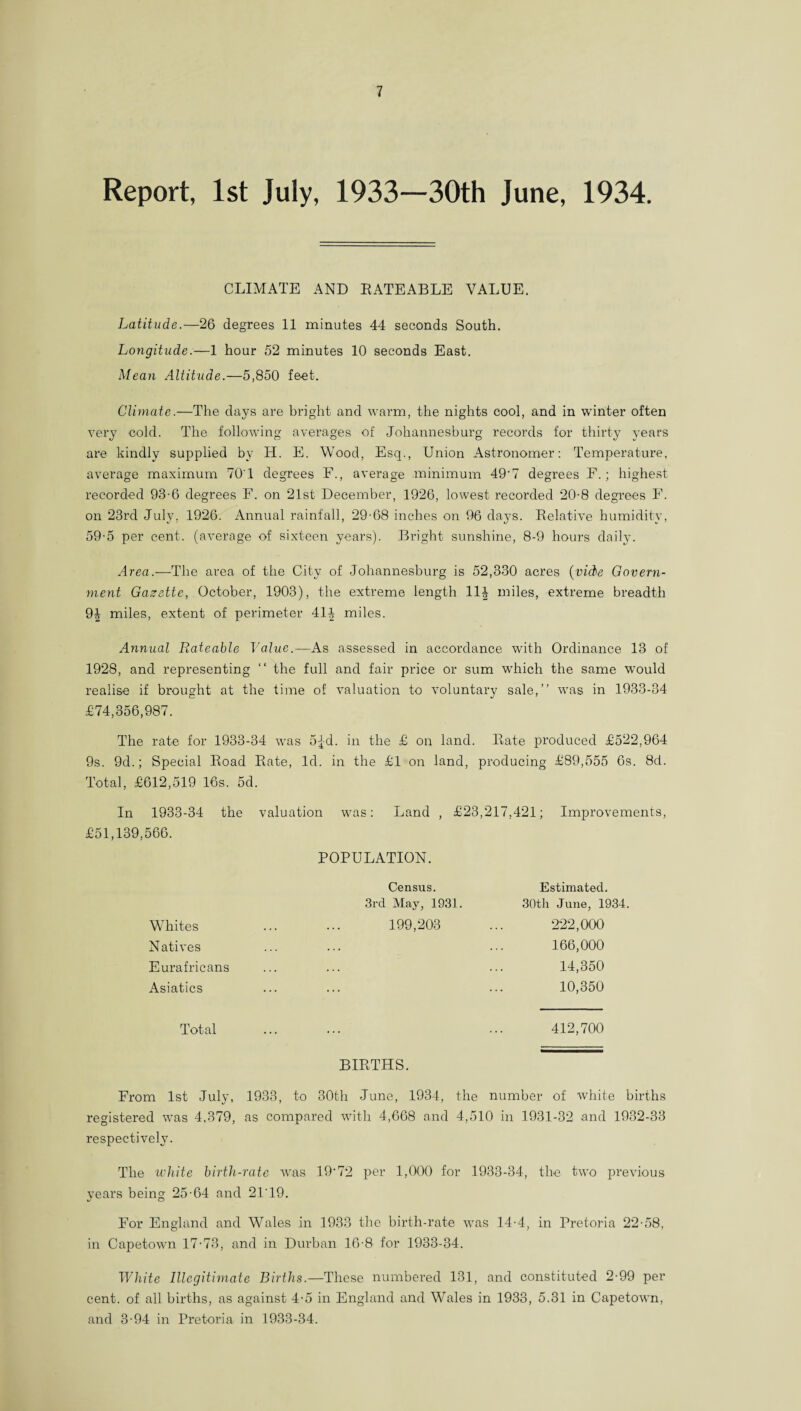 Report, 1st July, 1933—30th June, 1934. CLIMATE AND RATEABLE VALUE. Latitude.—26 degrees 11 minutes 44 seconds South. Longitude.—1 hour 52 minutes 10 seconds East. Mean Altitude.—5,850 feet. Climate.—The days are bright and warm, the nights cool, and in winter often very cold. The following averages of Johannesburg records for thirty years are kindly supplied by H. E. Wood, Esq., Union Astronomer: Temperature, average maximum 701 degrees F., average minimum 49‘7 degrees F.; highest recorded 93-6 degrees F. on 21st December, 1926, lowest recorded 20-8 degrees F. on 23rd July, 1926. Annual rainfall, 29-68 inches on 96 days. Relative humidity, 59-5 per cent, (average of sixteen years). Bright sunshine, 8-9 hours daily. Area.—The area of the City of Johannesburg is 52,330 acres (vide Govern¬ ment Gazette, October, 1903), the extreme length 11| miles, extreme breadth 9| miles, extent of perimeter 414 miles. Annual Rateable Value.—As assessed in accordance with Ordinance 13 of 1928, and representing “ the full and fair price or sum which the same would realise if brought at the time of valuation to voluntary sale,” was in 1933-34 £74,356,987. The rate for 1933-34 was 5|-d. in the £ on land. Rate produced £522,964 9s. 9d.; Special Road Rate, Total, £612,519 16s. 5d. Id. in the £l on land, producing £89,555 6s. 8d. In 1933-34 the valuation was: Land , £23,217,421; Improvements, £51,139,566. POPULATION. Census. Estimated. 3rd May, 1931. 30th June, 1934. Whites 199,203 222,000 Natives 166,000 Eurafricans . . • 14,350 Asiatics ... 10,350 Total 412,700 BIRTHS. From 1st July, 1933, to 30th June, 1934, the number of white births registered was 4,379, as compared with 4,668 and 4,510 in 1931-32 and 1932-33 respectively. The white birth-rate was 19‘72 per 1,000 for 1933-34, the two previous years being 25-64 and 2119. For England and Wales in 1933 the birth-rate was 14-4, in Pretoria 22-58, in Capetown 17-73, and in Durban 16-8 for 1933-34. White Illegitimate Births.—These numbered 131, and constituted 2-99 per cent, of all births, as against 4-5 in England and Wales in 1933, 5.31 in Capetown, and 3-94 in Pretoria in 1933-34.