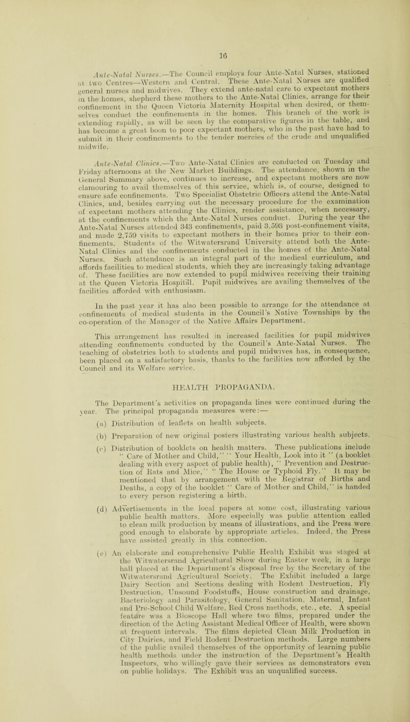 Ante-Natal Nuvses.—The Council employs four Ante-Natal Nuises, stationed at two Centres—Western and Central. These Ante-Natal Nurses are qualified general nurses and midwives. They extend ante-natal care to expectant mothers in the homes, shepherd these mothers to the Ante-Natal Clinics, arrange for their confinement in the Queen Victoria Maternity Hospital when desiied, 01 them¬ selves conduct the confinements in the homes. This branch oi the work is extending rapidly, as will be seen by the comparative figures in the table, and has become a great boon to poor expectant mothers, who in the past have had to submit in their confinements to the tender mercies of the crude and unqualified midwife. Ante-Natal Clinics.—Two Ante-Natal Clinics are conducted on Tuesday and Friday afternoons at the New Market Buildings. The attendance, shown in the General Summary above, continues to increase, and expectant mothers are now clamouring to avail themselves of this service, which is, of course, designed to ensure safe confinements. Two Specialist Obstetric Officers attend the Ante-Natal Clinics, and, besides carrying out the necessary procedure for the examination of expectant mothers attending the Clinics, render assistance, when necessary, at the confinements which the Ante-Natal Nurses conduct. During the year the Ante-Natal Nurses attended 343 confinements, paid 3,593 post-confinement-visits, and made 2,759 visits to expectant mothers in their homes prior to their con¬ finements. Students of the Witwatersrand University attend both the Ante- Natal Clinics and the confinements conducted in the homes of the Ante-Natal Nurses. Such attendance is an integral part of the medical curriculum, and affords facilities to medical students, which they are increasingly taking advantage of. These facilities are now extended to pupil midwives receiving their training at the Queen Victoria Hospital. Pupil midwives are availing themselves of the facilities afforded with enthusiasm. In the past year it has also been possible to arrange for the attendance at confinements of medical students in the Council’s Native Townships by the co-operation of the Manager of the Native Affairs Department. This arrangement has resulted in increased facilities for pupil midwives attending confinements conducted by the Council’s Ante-Natal Nurses. The teaching of obstetrics both to students and pupil midwives has, in consequence, been placed on a satisfactory basis, thanks to the facilities now afforded by the Council and its Welfare service. HEALTH PROPAGANDA. The Department’s activities on propaganda lines were continued during the year. The principal propaganda measures were: — (a) Distribution of leaflets on health subjects. (b) Preparation of new original posters illustrating various health subjects. (c) Distribution of booklets on health matters. These publications include “ Care of Mother and Child, ” ” Your Health, Look into it ” (a booklet dealing with every aspect of public health), “ Prevention and Destruc¬ tion of Rats and Mice,” “ The House or Typhoid Ely.” It may be mentioned that by arrangement with the Registrar of Births and Deaths, a copy of the booklet ” Care of Mother and Child,” is handed to every person registering a birth. (d) Advertisements in the local papers at some cost, illustrating various public health matters. More especially was public attention called to clean milk production by means of illustrations, and the Press were good enough to elaborate by appropriate articles. Indeed, the Press have assisted greatly in this connection. (e) An elaborate and comprehensive Public Health Exhibit was staged at the Witwatersrand Agricultural Show during Easter week, in a large hall placed at the Department’s disposal free by the Secretary of the Witwatersrand Agricultural Society. The Exhibit included a large Dairy Section and Sections dealing with Rodent Destruction, Fly Destruction, Unsound Foodstuffs, House construction and drainage, Bacteriology and Parasitology, General Sanitation, Maternal, Infant and Pre-School Child Welfare, Red Cross methods, etc., etc. A special feature was a Bioscope Hall where two films, prepared under the direction of the Acting Assistant Medical Officer of Health, wnre shown at frequent intervals. The films depicted Clean Milk Production in City Dairies, and Field Rodent Destruction methods. Large numbers of the public availed themselves of the opportunity of learning public health methods under the instruction of the Department’s Health Inspectors, who willingly gave their services as demonstrators even on public holidays. The Exhibit was an unqualified success.