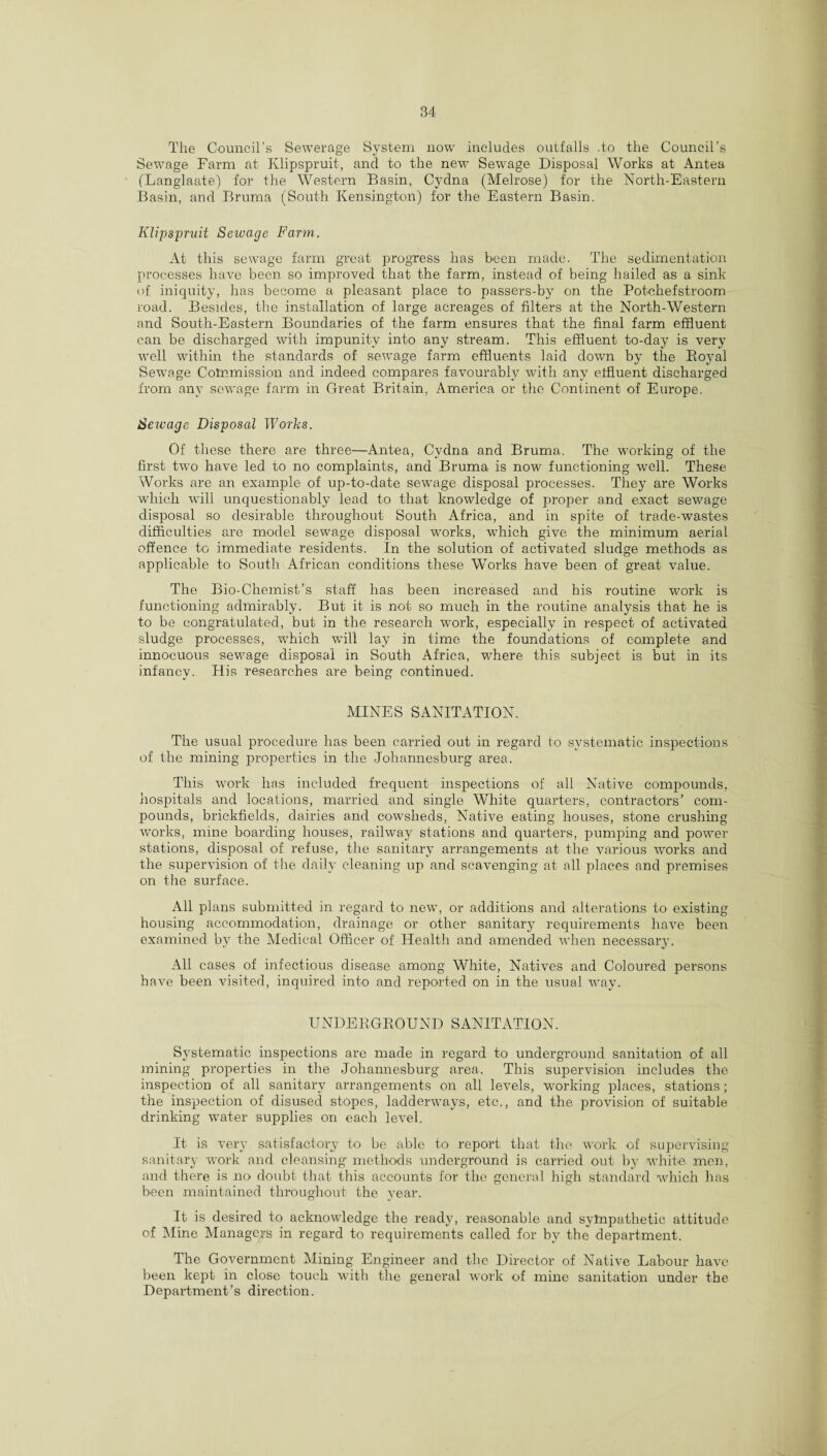 , , , J The Council’s Sewerage System now includes outfalls -to the Council s Sewage Farm at Klipspruit, and to the new Sewage Disposal Works at Antea (Langlaate) for the Western Basin, Cydna (Melrose) for the North-Eastern Basin, and Bruma (South Kensington) for the Eastern Basin. Klipspruit Sewage Farm. At this sewage farm great progress has been made. The sedimentation processes have been so improved that the farm, instead of being hailed as a sink of iniquity, has become a pleasant place to passers-by on the Potchefstroom road. Besides, the installation of large acreages of filters at the North-Western and South-Eastern Boundaries of the farm ensures that the final farm effluent can be discharged with impunity into any stream. This effluent to-day is very well within the standards of sewage farm effluents laid down by the Boyal Sewage Commission and indeed compares favourably with any effluent discharged from any sewage farm in Great Britain, America or the Continent of Europe. Sewage Disposal Works. Of these there are three—Antea, Cydna and Bruma. The working of the first two have led to no complaints, and Bruma is now functioning well. These Works are an example of up-to-date sewage disposal processes. They are Works which will unquestionably lead to that knowledge of proper and exact sewage disposal so desirable throughout South Africa, and in spite of trade-wastes difficulties are model sewage disposal works, which give the minimum aerial offence to immediate residents. In the solution of activated sludge methods as applicable to South African conditions these Works have been of great value. The Bio-Chemist’s staff has been increased and his routine work is functioning admirably. But it is not so much in the routine analysis that he is to be congratulated, but in the research work, especially in respect of activated sludge processes, which will lay in time the foundations of complete and innocuous sewage disposal in South Africa, where this subject is but in its infancy. His researches are being continued. MINES SANITATION. The usual procedure has been carried out in regard to systematic inspections of the mining properties in the Johannesburg area. This work has included frequent inspections of all Native compounds, hospitals and locations, married and single White quarters, contractors’ com¬ pounds, brickfields, dairies and cowsheds, Native eating houses, stone crushing works, mine boarding houses, railway stations and quarters, pumping and power- stations, disposal of refuse, the sanitary arrangements at the various works and the supervision of the daily cleaning up and scavenging at all places and premises on the surface. All plans submitted in regard to new, or additions and alterations to existing housing accommodation, drainage or other sanitary requirements have been examined by the Medical Officer of Health and amended when necessarv. All cases of infectious disease among White, Natives and Coloured persons have been visited, inquired into and reported on in the usual way. UNDERGR0UND SANITATION. Systematic inspections are made in regard to underground sanitation of all mining properties in the Johannesburg area. This supervision includes the inspection of all sanitary arrangements on all levels, working places, stations; the inspection of disused stopes, ladderways, etc., and the provision of suitable drinking water supplies on each level. It is very satisfactory to be able to report that the work of supervising sanitary work and cleansing methods underground is carried out by white, men, and there is no doubt that this accounts for the general high standard which has been maintained throughout the year. It is desired to acknowledge the ready, reasonable and sympathetic attitude of Mine Managers in regard to requirements called for by the department. The Government Mining Engineer and the Director of Native Labour have been kept in close touch with the general work of mine sanitation under the Department’s direction.