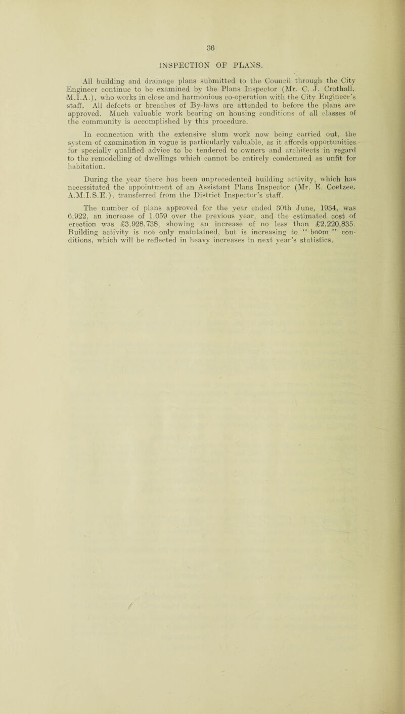 INSPECTION OF PLANS. All building and drainage plans submitted to the Council through the City Engineer continue to be examined by the Plans Inspector (Mr. C. J. Crothall, M.I.A.), who works in close and harmonious co-operation with the City Engineer's staff. All defects or breaches of By-law's are attended to before the plans are approved. Much valuable work bearing on housing conditions of all classes of the community is accomplished by this procedure. In connection with the extensive slum work now being carried out, the system of examination in vogue is particularly valuable, as it affords opportunities for specially qualified advice to be tendered to owners and architects in regard to the remodelling of dwellings which cannot be entirely condemned as unfit for habitation. During the year there has been unprecedented building activity, which has necessitated the appointment of an Assistant Plans Inspector (Mr. E. Coetzee, A.M.I.S.E.), transferred from the District Inspector’s staff. The number of plans approved for the year ended 30th June, 1934, was 6,922, an increase of 1,059 over the previous year, and the estimated cost of erection was £3,928,738, showing an increase of no less than £2,220,835. Building activity is not only maintained, but is increasing to “ boom ” con¬ ditions, which will be reflected in heavy increases in next year’s statistics.