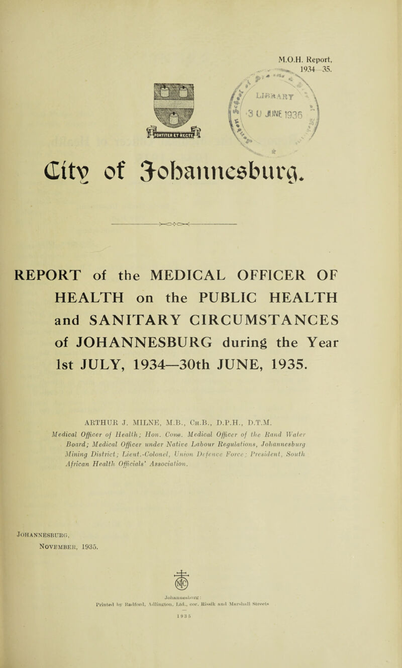 M.O.H. Report, 1934—35. ■-v. (Iitv of Hobannesburg. REPORT of the MEDICAL OFFICER OF HEALTH on the PUBLIC HEALTH and SANITARY CIRCUMSTANCES of JOHANNESBURG during the Year 1st JULY, 1934—30th JUNE, 1935. ARTHUR J. MILNE, M.B., Ch.B., D.P.H., D.T.M. Medical Officer of Health; Hon. Com. Medical Officer of the Rand Water Board; Medical Officer under Native Labour Regulations, Johannesburg Mining District; Lieut.-Colonel, Union Defence Force; President, South African Health Officials’ Association. Johannesburg, November, 1935. Johannesburg: Printed by Bad ford, Adlington, Gtd., cor. ltissik and Marshall Streets