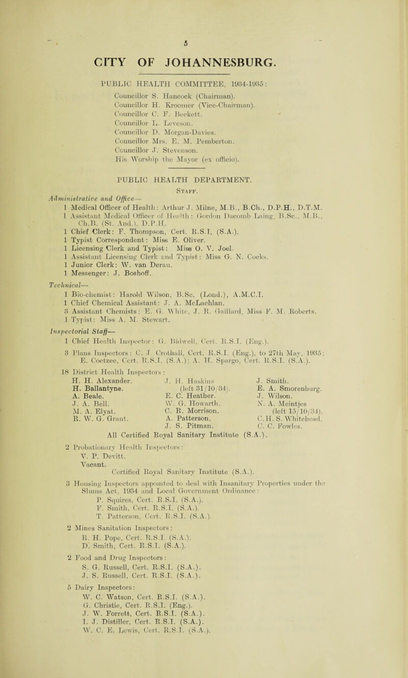 CITY OF JOHANNESBURG. PUBLIC HEALTH COMMITTEE, 1934-1985: Councillor S. Hancock (Chairman). Councillor H. Kroomer (Vice-Chairman). Councillor C. F. Beckett. Councillor L. Leveson. Councillor D. Morgan-Davies. Councillor Mrs. E. M. Pemberton. Councillor J. Stevenson. Plis Worship the Mayor (ex officio). PUBLIC HEALTH DEPARTMENT. Staff. Administrative and Office— 1 Medical Officer of Health: Arthur J. Milne, M.B., B.Clx., D.P.H., D.T.M. 1 Assistant Medical Officer of Health: Gordon Dacomb Laing B.Sc., M.B., Ch.B. (St. And.),, D.P.H. 1 Chief Clerk: E. Thompson, Cert. R.S.I. (S.A.). 1 Typist Correspondent: Miss E. Oliver. 1 Licensing Clerk and Typist: Miss 0. V. Joel. 1 Assistant Licensing Clerk and Typist: Miss G. N. Cocks. 1 Junior Clerk: W. van Derail. 1 Messenger: J. Boshoff. Technical— 1 Bio-chemist: Harold Wilson, B.Sc. (Bond.), A.M.C.I. 1 Chief Chemical Assistant: J. A. McLachlan. 8 Assistant Chemists: E. G. White, J. R. Gaillard, Miss F. M. Roberts. 1 Typist: Miss A. M. Stewart. Inspectorial Staff— 1 Chief Health Inspector: G. Bidwell, Cert. R.S.I. (Eng.). 3 Plans Inspectors: C. J Crothall, Cert. R.S.I. (Eng.), to 27th May, 1935; E. Coetzee, Cert. R.S.T. (S.A.); A. H. Spargo, Cert. R.S.I. (S.A.). 18 District Health Inspectors H. II. Alexander. H. Ballantyne. A. Beale. J. A. Bell. M. A. Elvat. R. W. G.“ Grant. J. H. Haskins (left 31/10/34). E. C. Heather. W. G. Howartb. C. R. Morrison. A. Patterson. J. S. Pitman. J. Smith. E. A. Smorenburg. J. Wilson. N. A. Meintjes (left 15/10/34). C.H. S. Whitehead. C. C. Fowles. All Certified Royal Sanitary Institute (S.A.). 2 Probationary Health Inspectors : V. P. Devitt. Vacant. Certified Royal Sanitary Institute (S.A.). 3 Housing Inspectors appointed to deal with Insanitary Properties under the Slums Act, 1934 and Local Government Ordinance: P. Squires. Cert. R.S.I. (S.A.). F. Smith, Cert. R.S.I. (S.A.). T. Patterson, Cert. R.S.I. (S.A.). 2 Mines Sanitation Inspectors: R. H. Pope, Cert. R.S.I. (S.A.b D. Smith, Cert, R.S.I. (S.A.). 2 Food and Drug Inspectors : S. G. Russell, Cert. R.S.I. (S.A.). J. S. Russell, Cert. R.S.I. (S.A.). 5 Dairy Inspectors: W. C. Watson, Cert. R.S.I. (S.A.). G. Christie, Cert. R.S.I. (Eng.). J. W. Forrett, Cert, R.S.I. (S.A.). I. J. Distiller, Cert. R.S.I. (S.A.). W. C, E. Lewis, Cert. R.S.T. (S.A.)