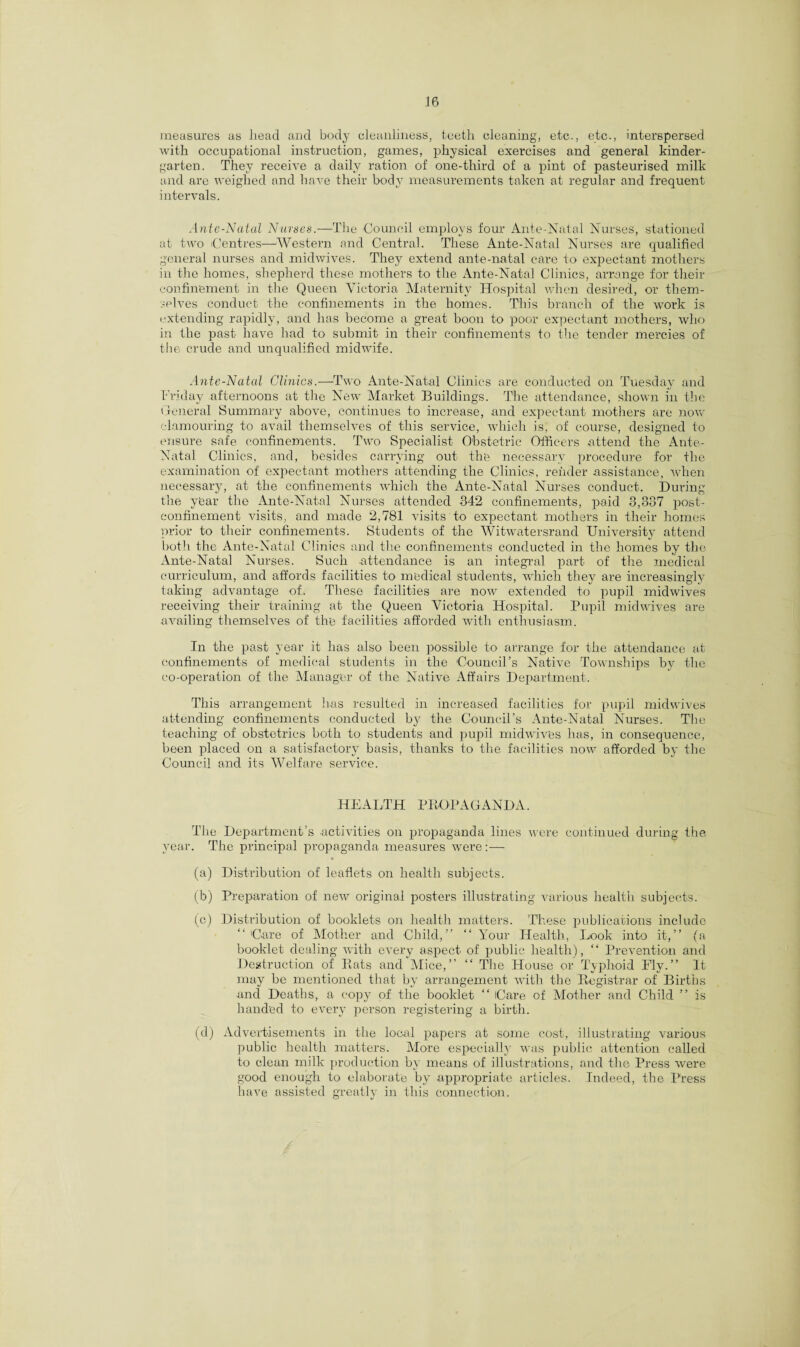 measures as head and body cleanliness, teeth cleaning, etc., etc., interspersed with occupational instruction, games, physical exercises and general kinder¬ garten. They receive a daily ration of one-third of a pint of pasteurised milk and are weighed and have their body measurements taken at regular and frequent intervals. Ante-Natal Nurses.—The Council employs four Ante-Natal Nurses, stationed at two Centres—Western and Central. These Ante-Natal Nurses are qualified general nurses and midwives. They extend ante-natal care to expectant mothers in the homes, shepherd these mothers to the Ante-Natal Clinics, arrange for their confinement in the Queen Victoria Maternity Hospital when desired, or them¬ selves conduct the confinements in the homes. This branch of the work is extending rapidly, and has become a great boon to poor expectant mothers, who in the past have had to submit in their confinements to the tender mercies of the crude and unqualified midwife. Ante-Natal Clinics.—Two Ante-Natal Clinics are conducted on Tuesday and Friday afternoons at the New Market Buildings. The attendance, shown in the General Summary above, continues to increase, and expectant mothers are now clamouring to avail themselves of this service, which is, of course, designed to ensure safe confinements. Two Specialist Obstetric Officers attend the Ante- Natal Clinics, and, besides carrying out the necessary procedure for the examination of expectant mothers attending the Clinics, render assistance, when necessary, at the confinements which the Ante-Natal Nurses conduct. During the year the Ante-Natal Nurses attended 342 confinements, paid 3,337 post¬ confinement visits, and made 2,781 visits to expectant mothers in their homes prior to their confinements. Students of the Witwatersrand University attend both the Ante-Natal Clinics and the confinements conducted in the homes by the Ante-Natal Nurses. Such attendance is an integral part of the medical curriculum, and affords facilities to medical students, which they are increasingly taking advantage of. These facilities are now extended to pupil midwives receiving their training at the Queen Victoria Hospital. Pupil midwives are availing themselves of the facilities afforded with enthusiasm. In the past year it has also been possible to arrange for the attendance at confinements of medical students in the Council’s Native Townships by the co-operation of the Manager of the Native Affairs Department. This arrangement has resulted in increased facilities for pupil midwives attending confinements conducted by the Council’s Ante-Natal Nurses. The teaching of obstetrics both to students and pupil midwives has, in consequence, been placed on a satisfactory basis, thanks to the facilities now afforded by the Council and its Welfare service. HEALTH PROPAGANDA. The Department’s activities on propaganda lines were continued during the year. The principal propaganda measures were:— (a) Distribution of leaflets on health subjects. (b) Preparation of new original posters illustrating various health subjects. (c) Distribution of booklets on health matters. These publications include “Care of Mother and Child,” “Your Health, Look into it,” (a booklet dealing with every aspect of public health), “ Prevention and Destruction of Bats and Mice,” “ The House or Typhoid Fly.” It may be mentioned that by arrangement with the Registrar of Births and Deaths, a copy of the booklet “ Care of Mother and Child ” is handed to every person registering a birth. (d) Advertisements in the local papers at some cost, illustrating various public health matters. More especially was public attention called to clean milk production by means of illustrations, and the Press were good enough to elaborate by appropriate articles. Indeed, the Press have assisted greatly in this connection.