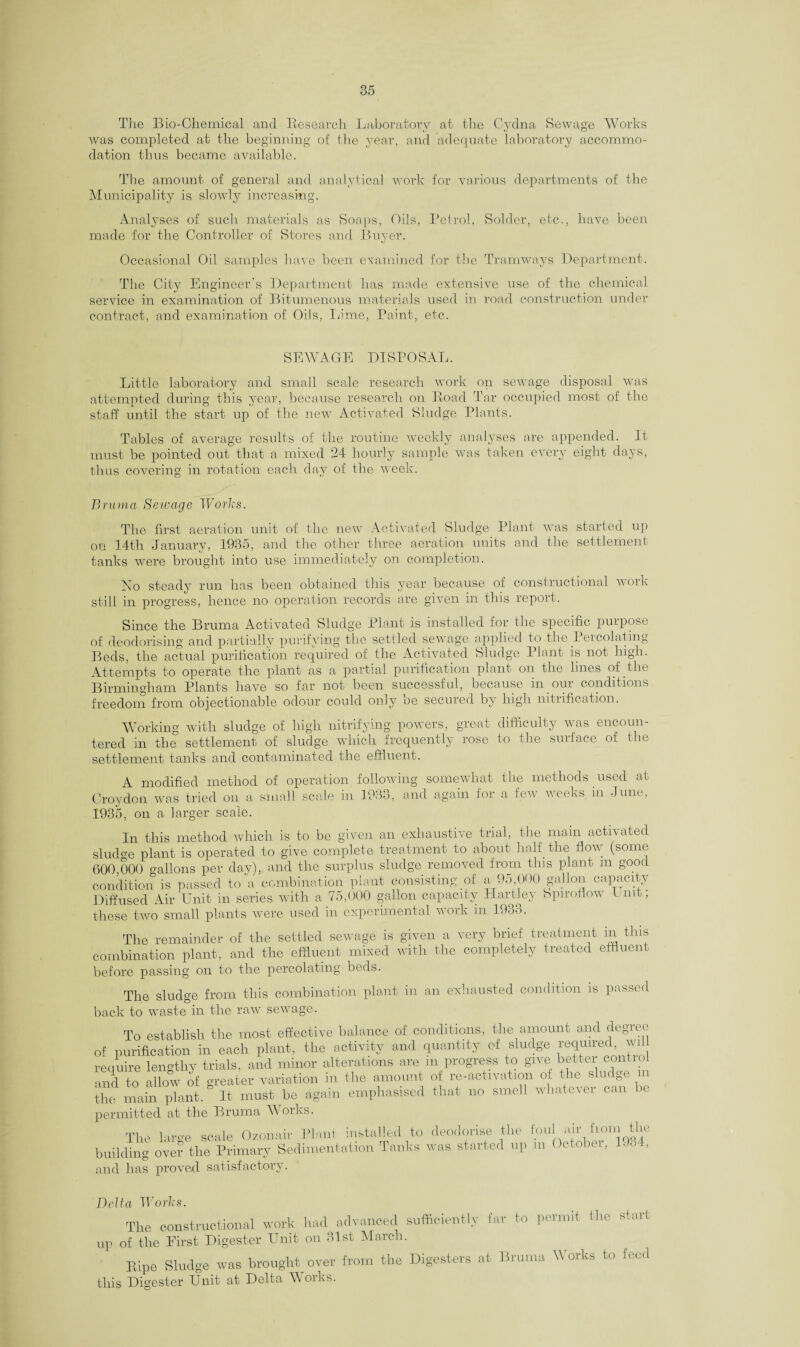 The Bio-Chemical and Research Laboratory at the Cydna Sewage Works was completed at the beginning of the year, and adequate laboratory accommo¬ dation thus became available. The amount of general and analytical work for various departments of the Municipality is slowly increasing. Analyses of such materials as Soaps, Oils, Petrol, Solder, etc., have been made for the Controller of Stores and Buyer. Occasional Oil samples have been examined for the Tramways Department. The City Engineer's Department has made extensive use of the chemical service in examination of Bitumenous materials used in road construction under contract, and examination of Oils, Tame, Paint, etc. SEWAGE DISPOSAL. Little laboratory and small scale research work on sewage disposal was attempted during this year, because research on Road Tar occupied most of the staff until the start up of the newT Activated Sludge Plants. Tables of average results of the routine weekly analyses are appended. It must be pointed out that a mixed 24 hourly sample was taken every eight days, thus covering in rotation each day of the week. Brum a Sewage Works. The first aeration unit of the new Activated Sludge Plant was started up on 14th January, 1935, and the other three aeration units and the settlement tanks were brought into use immediately on completion. No steady run has been obtained this year because of constructional work still in progress, hence no operation records are given in this report. Since the Bruma Activated Sludge Plant is installed for the specific purpose of deodorising and partiallv purifying the settled sewage applied to the Percolating Beds, the actual purification required of the Activated Sludge Plant is not high. Attempts to operate the plant as a partial purification plant on the lines of the Birmingham Plants have so far not been successful, because in our conditions freedom from objectionable odour could only be secured by high nitrification. Working with sludge of high nitrifying powers, great difficulty was encoun¬ tered in the settlement of sludge which frequently rose to the surface of the settlement tanks and contaminated the effluent. A modified method of operation follow Croydon was tried on a small scale in 1933, 1935, on a larger scale. ing somewhat the methods used at and again for a few weeks in June, In this method which is to be given an exhaustive trial, the main activated sludge plant is operated to give complete treatment to about half the flow (some 600,000 gallons per day), and the surplus sludge removed from this plant m good condition is passed to a combination plant consisting of a 95 000 gallon capacity Diffused Air Unit in series with a 75,000 gallon capacity Hartley bpiroflow I nit, these two small plants were used in experimental work in 1933. The remainder of the settled sewage is given a very brief treatment m this combination plant, and the effluent mixed with the completely treated effluent before passing on to the percolating beds. The sludge from this combination plant in an exhausted condition is passed back to waste in the raw sewage. To establish the most effective balance of conditions, the amount and degree of purification in each plant, the activity and quantity of sludge required wi require lengthy trials, and minor alterations are m progress to give better control and to allow of greater variation in the amount of re-activation of the s u ge the main plant. It must be again emphasised that no smell whatever can >e permitted at the Bruma Works. The large scale Oz.onair Plaid installed to deodorise the foull air from the building over the Primary Sedimentation Tanks was started up m Octobei, L... , and has proved satisfactory. Delta Works. The constructional work had advanced sufficiently far to permit the start up of the First Digester Unit on 31st March. Eipe Sludge was brought over from the Digesters at Bruma Works to feed this Digester Unit at Delta W oiks.