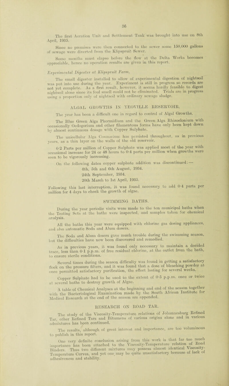3G The first Aeration Unit and Settlement Tank was brought into use on 8th April, 1935. Since no premises were then connected to the sewer some 150,000 gallons of sewage were diverted from the Ivlipspruit Sewer. Some months must elapse before the flow at the Delta Works becomes appreciable, hence no operation results are given in this report. Experimental Digester at Klip spruit Farm. The small digester installed to allow of experimental digestion of nightsoil was put into use during the year. Experiment is still in progress so records are not yet complete. As a first result, however, it seems hardly feasible to digest nightsoil alone since its foul smell could not be eliminated. Trials are in progress using a proportion only of nightsoil with ordinary sewage sludge. ALGAL GROWTHS IN The year has been a difficult one in YEOVILLE RESERVOIR, regard to control of Algal Growths. The Blue Green Alga Phormidium and the Green Alga Rhizoclonium with occasionally Oedogorium and other filamentous forms have only been kept down by almost continuous dosage with Copper Sulphate. The unicellular Alga Cosmarium has persisted throughout, as in previous years, as a thin layer on the walls of the old reservoir. 0-2 Parts per million of Copper Sulphate was applied most of the year with occasional increase for 24 or 48 hours to 0-4 parts per million when growths were seen to be vigorously increasing. On the following dates copper sulphate addition was discontinued: — 4th, 5th and 6th August, 1934. 24th September, 1934. 20th March to 1st April, 1935. Following this last interruption, it was found necessary to add 0-4 parts per million for 4 days to check the growth of algae. SWIMMING BATHS. During the year periodic visits were made to the ten municipal baths when the Testing Sets at the baths were inspected, and samples taken for chemical analysis. All the baths this year were equipped with chlorine gas dosing appliances, and cdso automatic Soda and Alum dosers. The Soda and Alum dosers gave much trouble during the swimming season, but the difficulties have now been discovered and remedied. As in previous years, it was found only necessary to maintain a decided trace, less than 0-1 p.p.m. of free residual chlorine, at the outlet from the bath, to ensure sterile conditions. Several times during the season difficulty was found in getting a, satisfactory flock on the pressure filters, and it was found that a dose of bleaching powder at once permitted satisfactory purification, the effect lasting for several weeks. Copper Sulphate had to be used to the extent of 0-5 p.p.m. once or twice at several baths to destroy growth of Algae, A table of Chemical Analyses at the beginning and end of the season together with the Bacteriological Examination made by the South African Institute for Medical Research at the end of the season are appended. RESEARCH ON ROAD TAR, The study of the Viscosity-Temperature relations of Johannesburg Refined Tar, other Refined Tars and Bitumens of various origins alone and in various admixtures has been continued. The results, although of great interest and importance, are too voluminous to publish in this report. One very definite conclusion arising from this work is that far too much importance has been attached to the Viscosity-Temperature relation of Roac Binders. Thus two different mixtures may possess almost identical Viscosity - Temperature Curves, and yet one may be quite unsatisfactory because of lack o adhesiveness and stability.