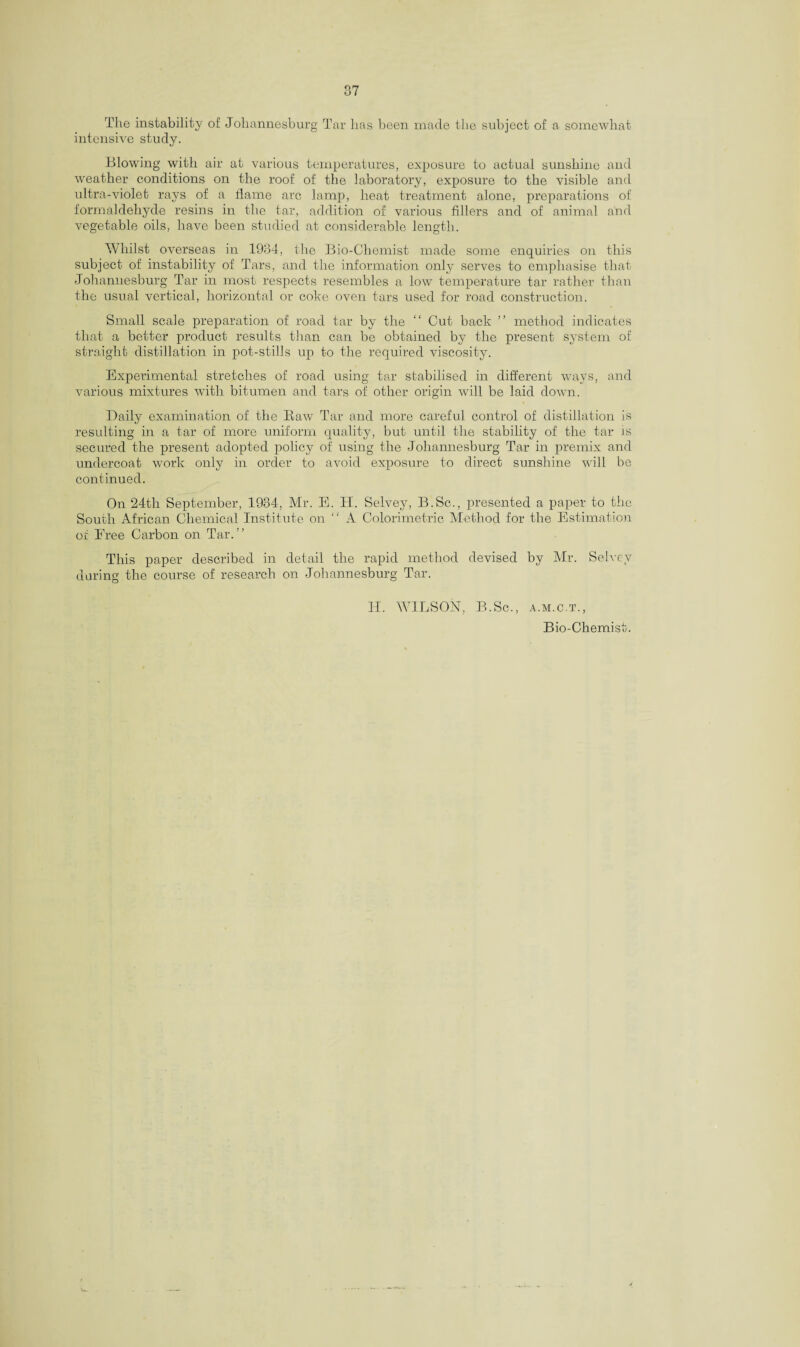 The instability of Johannesburg Tar has been made the subject of a somewhat intensive study. Blowing with air at various temperatures, exposure to actual sunshine and weather conditions on the roof of the laboratory, exposure to the visible and ultra-violet rays of a flame arc lamp, heat treatment alone, preparations of formaldehyde resins in the tar, addition of various fillers and of animal and vegetable oils, have been studied at considerable length. Whilst overseas in 1934, the Bio-Chemist made some enquiries on this subject of instability of Tars, and the information only serves to emphasise that Johannesburg Tar in most respects resembles a low temperature tar rather than the usual vertical, horizontal or coke oven tars used for road construction. Small scale preparation of road tar by the “ Cut back ” method indicates that a better product results than can be obtained by the present system of straight distillation in pot-stills up to the required viscosity. Experimental stretches of road using tar stabilised in different ways, and various mixtures with bitumen and tars of other origin will be laid down. Daily examination of the Baw Tar and more careful control of distillation is resulting in a tar of more uniform quality, but until the stability of the tar is secured the present adopted policy of using the Johannesburg Tar in premix and undercoat work only in order to avoid exposure to direct sunshine will be continued. On 24th September, 1934, Mr. E. IT. Selvey, B.Sc., presented a paper to the South African Chemical Institute on “ A Colorimetric Method for the Estimation of Eree Carbon on Tar/’ This paper described in detail the rapid method devised by Mr. Selvey during the course of research on Johannesburg Tar. IT. WILSON, B.Sc., a.m.c.t., Bio-Chemist.