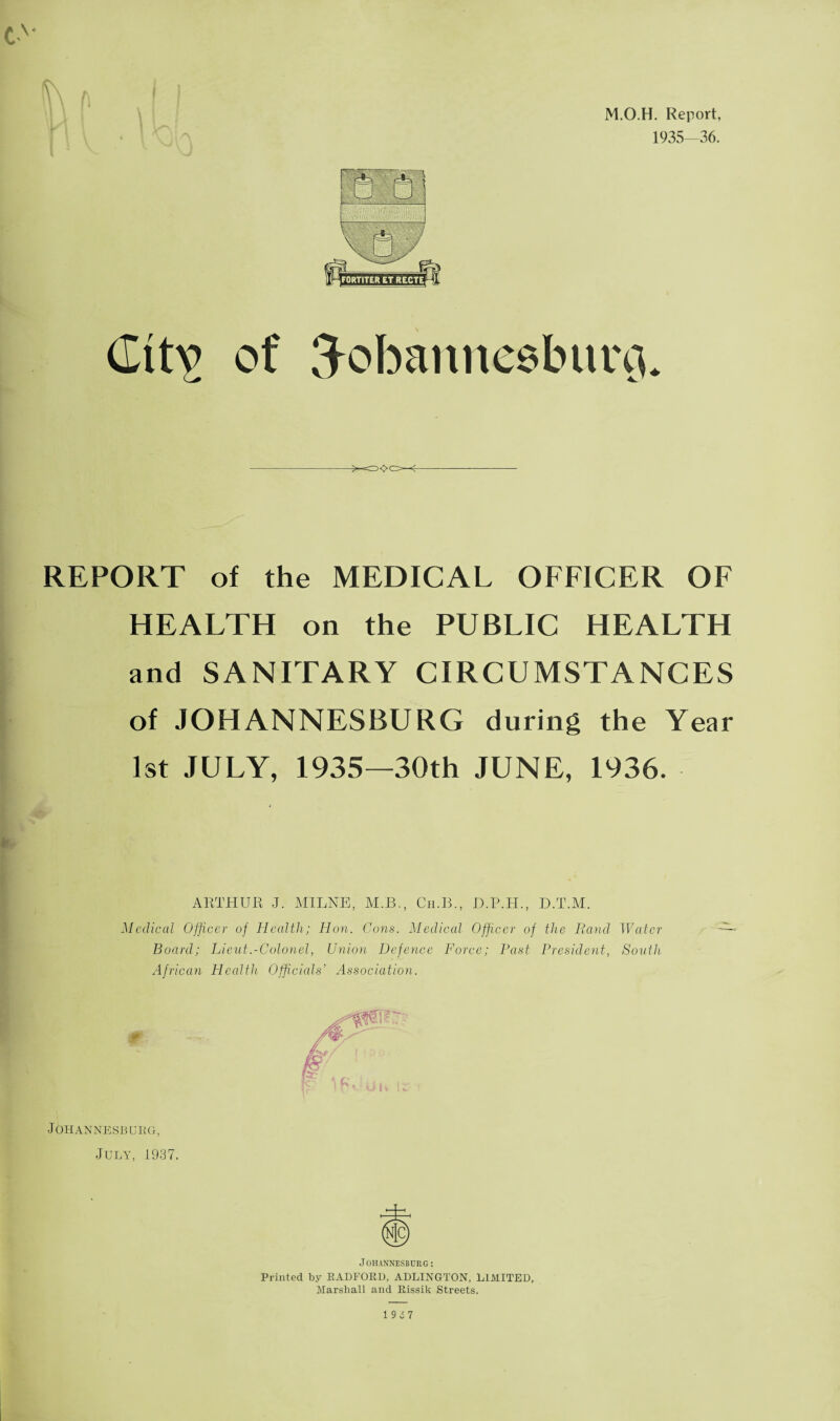 M.O.H. Report, 1935—36. Citv of 3obannesbim3. 5<>C>—<- REPORT of the MEDICAL OFFICER OF HEALTH on the PUBLIC HEALTH and SANITARY CIRCUMSTANCES of JOHANNESBURG during the Year 1st JULY, 1935—30th JUNE, 1936. ARTHUR J. MILNE, M.B., Ch.B., D.P.H., D.T.M. Medical Officer of Health; Hon. Cons. Medical Officer of the Rand Water Board; Lieut .-Colonel, Union Defence Force; Past President, South African Health Officials’ Association. Johannesburg, July, 1937. Johannesburg: Printed by RADFOED, ADLINGTON, LIMITED, Marshall and Eissik Streets.