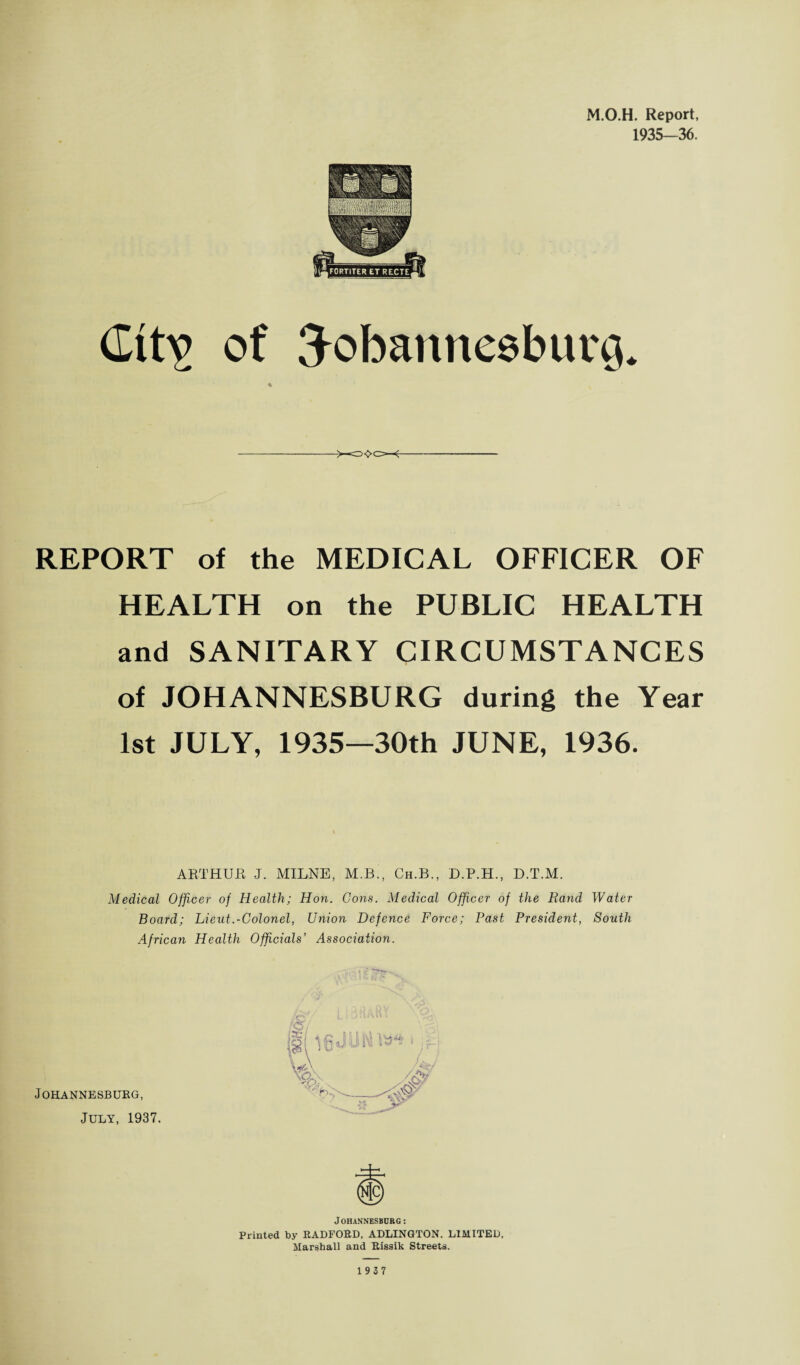 M.O.H. Report, 1935—36. (Ittv of Johannesburg. REPORT of the MEDICAL OFFICER OF HEALTH on the PUBLIC HEALTH and SANITARY CIRCUMSTANCES of JOHANNESBURG during the Year 1st JULY, 1935—30th JUNE, 1936. ARTHUR J. MILNE, M.B., Ch.B., D.P.H., D.T.M. Medical Officer of Health; Hon. Cons. Medical Officer of the Rand Water Board; Lieut.-Colonel, Union Defence Force; Past President, South African Health Officials’ Association. Johannesburg, July, 1937. Johannesburg: Printed by RADFORD, ADLINGTON. LIMITED, Marshall and Rissik Streets.