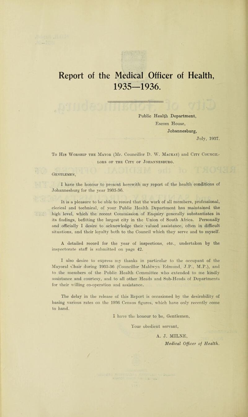 Report of the Medical Officer of Health, 1935—1936. Public Health Department, Escom House, Johannesburg, July, 1937. To His Worship the Mayor (Mr. Councillor D. W. Mackay) and City Council¬ lors of the City of Johannesburg. Gentlemen, I have the honour to present herewith my report of the health conditions of Johannesburg for the year 1935-36. It is a pleasure to be able to record that the work of all members, professional, clerical and technical, of your Public Health Department has maintained the high level, which the recent, Commission of Enquiry generally substantiates in its findings, befitting the largest city in the Union of South Africa. Personally and officially I desire to acknowledge their valued assistance, often in difficult situations, and their loyalty both to the Council which they serve and to myself. A detailed record for the year of inspections, etc., undertaken by the inspectorate staff is submitted on page 42. I also desire to express my thanks in particular to the occupant of the Mayoral Chair during 1935-36 (Councillor Maldwyn Edmund, J.P., M.P.), and to the members of the Public Health Committee who extended to me kindly assistance and courtesy, and to all other Heads and Sub-Heads of Departments for their willing co-operation and assistance. The delay in the release of this Report is occasioned by the desirability of basing various rates on the 1936 Census figures, which have only recently come to hand. I have the honour to be, Gentlemen, Your obedient servant, A. J. MILNE, Medical Officer of Health.