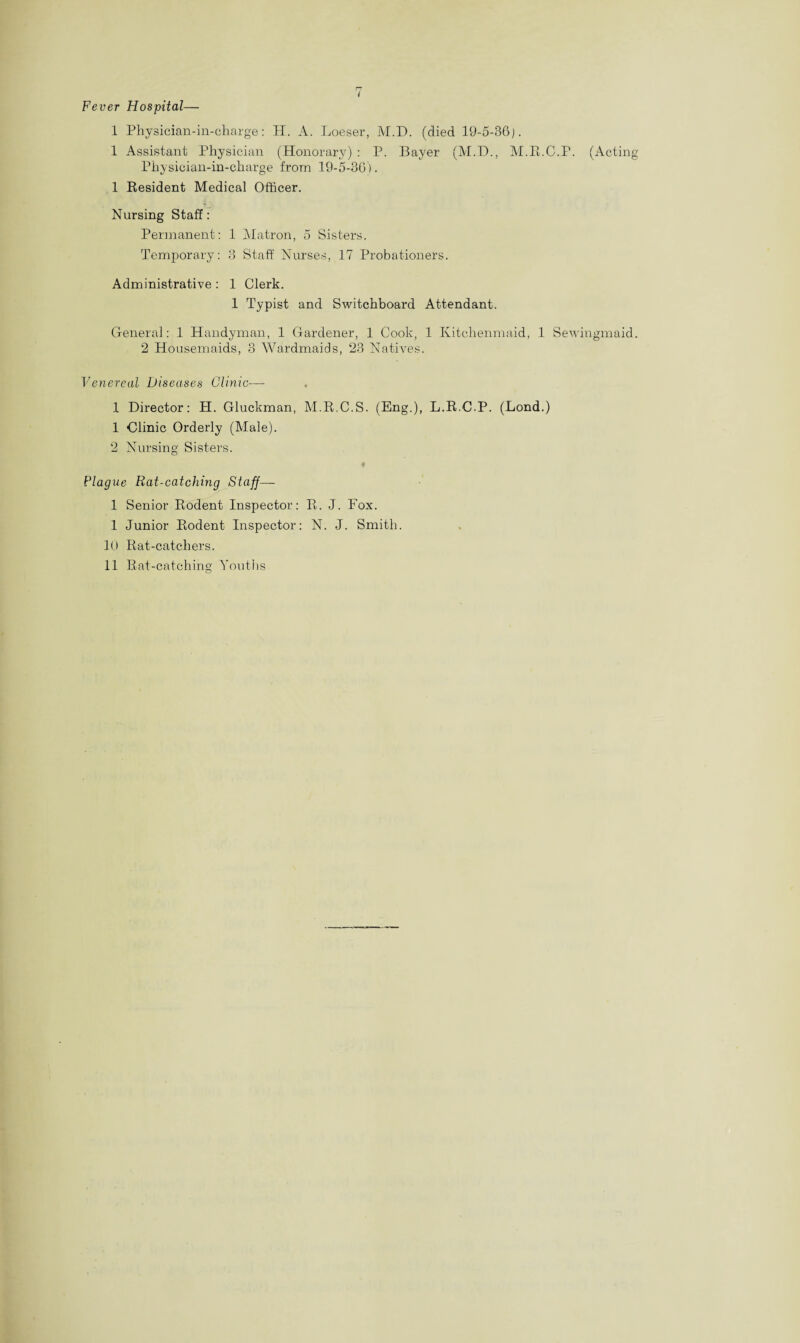 Fever Hospital— 1 Physician-in-charge: H. A. Loeser, M.D. (died 19-5-36). 1 Assistant Physician (Honorary) : P. Bayer (M.D., M.R.C.P. Physician-in-charee from 19-5-36). 1 Resident Medical Officer. Nursing Staff: Permanent: 1 Matron, 5 Sisters. Temporary: 3 Staff Nurses, 17 Probationers. Administrative : 1 Clerk. 1 Typist and Switchboard Attendant. General: 1 Handyman, 1 Gardener, 1 Cook, 1 Kitchenmaid, 1 Sew 2 Housemaids, 3 Wardmaids, 23 Natives. Venereal Diseases Clinic— 1 Director: H. Gluckman, M.R.C.S. (Eng.), L.R.CP. (Bond.) 1 Clinic Orderly (Male). 2 Nursing Sisters. Plague Rat-catching Staff— 1 Senior Rodent Inspector: R. J. Fox. 1 Junior Rodent Inspector: N. J. Smith. 10 Rat-catchers. 11 Rat-catching Youths (Acting ingmaid.