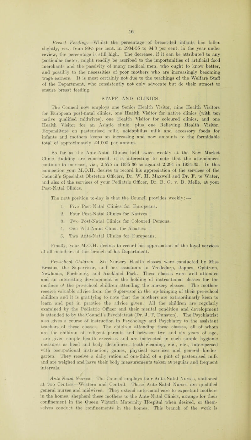 Breast Feeding.—Whilst the percentage of breast-fed infants has fallen slightly, viz., from 89-5 per cent, in 1934-35 to 84-3 per cent, in the year under review, the percentage is still high. The decrease, if it can be attributed to any particular factor, might readily be ascribed to the importunities of artificial food merchants and the passivity of many medical men, who ought to know better, and possibly to the necessities of poor mothers who are increasingly becoming- wage earners. It is most certainly not due to the teachings of the Welfare Staff of the Department, who consistently not only advocate but do their utmost to ensure breast feeding. STAFF AND CLINICS. The Council now employs one Senior Health Visitor, nine Health Visitors for European post-natal clinics, one Health Visitor for native clinics (with ten native qualified midwives), one Health Visitor for coloured clinics, and one Health Visitor for an Asiatic clinic, plus one Relieving Health Visitor. Expenditure on pasteurised milk, acidophilus milk and accessory foods for infants and mothers keeps on increasing and now amounts to the formidable total of approximately £4,000 per annum. So far as the Ante-Natal Clinics held twice weekly at the New Market Clinic Building are concerned, it is interesting to note that the attendances continue to increase, viz., 2,575 in 1935-36 as against 2,294 in 1934-35. In this connection your M.O.H. desires to record his appreciation of the services of the Council’s Specialist Obstetric Officers, Dr. W. H. Maxwell and Dr. F. te Water, and also of the services of your Pediatric Officer, Dr. B. G. v. B. Melle, at your Post-Natal Clinics. The nett position to-day is that the Council provides weekly: — 1. Five Post-Natal Clinics for Europeans. 2. Four Post-Natal Clinics for Natives. 3. Two Post-Natal Clinics for Coloured Persons. 4. One Post-Natal Clinic for Asiatics. 5. Two Ante-Natal Clinics for Europeans. Finally, your M.O.H. desires to record his appreciation of the loyal services of all members of this branch of his Department. Pre-school Children.—Six Nursery Health classes were conducted by Miss Brosius, the Supervisor, and her assistants in Vrededorp, Jeppes, Ophirton, Newlands, Fordsburg, and Auckland Park. These classes were well attended and an interesting development is the holding of instructional classes for the mothers of the pre-school children attending the nursery classes. The mothers receive valuable advice from the Supervisor in the up-bringing of their pre-school children and it is gratifying to note that the mothers are extraordinary keen to learn and put in practice the advice given. All the children are regularly examined by the Pediatric Officer and their mental condition and development is attended to by the Council’s Psychiatrist (Dr. J. T. Dunston). The Psychiatrist also gives a course of instruction in Psychology and Psychiatry to the assistant teachers of these classes. The children attending these classes, all of whom are the children of indigent parents and betv/een two and six years of age, are given simple health exercises and are instructed in such simple hygienic measures as head and body cleanliness, teeth cleaning, etc., etc., interspersed with occupational instruction, games, physical exercises and general kinder¬ garten. They receive a daily ration of one-third of a pint of pasteurised milk and are weighed and have their body measurements taken at regular and frequent intervals. Ante-Natal Nurses.—The Council employs four Ante-Natal Nurses, stationed at two Centres—Western and Central. These Ante-Natal Nurses are qualified general nurses and midwives. They extend ante-natal care to expectant mothers in the homes, shepherd these mothers to the Ante-Natal Clinics, arrange for their confinement in the Queen Victoria Maternity Hospital when desired, or them¬ selves conduct the confinements in the homes. This branch of the work is