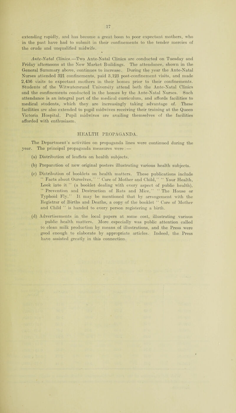 extending rapidly, and has become a great boon to poor expectant mothers, who in the past have had to submit in their confinements to the tender mercies of the crude and unqualified midwife. Ante-Natal Clinics.—Two Ante-Natal Clinics are conducted on Tuesday and Friday afternoons at the New Market Buildings. The attendance, shown in the General Summary above, continues to increase. During the year the Ante-Natal Nurses attended 321 confinements, paid 3,123 post-confinement visits, and made 2,436 visits to expectant mothers in their homes prior to their confinements. Students of the Witwatersrand University attend both the Ante-Natal Clinics and the confinements conducted in the homes by the Ante-Natal Nurses. Such attendance is an integral part of the medical curriculum, and affords facilities to medical students, which they are increasingly taking advantage of. These facilities are also extended to pupil midwives receiving their training at the Queen Victoria Hospital. Pupil midwives are availing themselves of the facilities afforded with enthusiasm. HEALTH PROPAGANDA. The Department’s activities on propaganda lines were continued during the year. The principal propaganda measures were: — (a) Distribution of leaflets on health subjects. (b) Preparation of new original posters illustrating various health subjects. (c) Distribution of booklets on health matters. These publications include Facts about Ourselves,” “ Care of Mother and Child,” “ Your Health, Look into it ” (a booklet dealing with every aspect of public health), Prevention and Destruction of Rats and Mice,” “ The House or Typhoid Fly.” It may be mentioned that by arrangement with the Registrar of Births and Deaths, a copy of the booklet “ Care of Mother and Child ” is handed to every person registering a birth. (d) Advertisements in the local papers at some cost, illustrating various public health matters. More especially was public attention called to clean milk production by means of illustrations, and the Press were good enough to elaborate by appropriate articles. Indeed, the Press have assisted greatly in this connection.