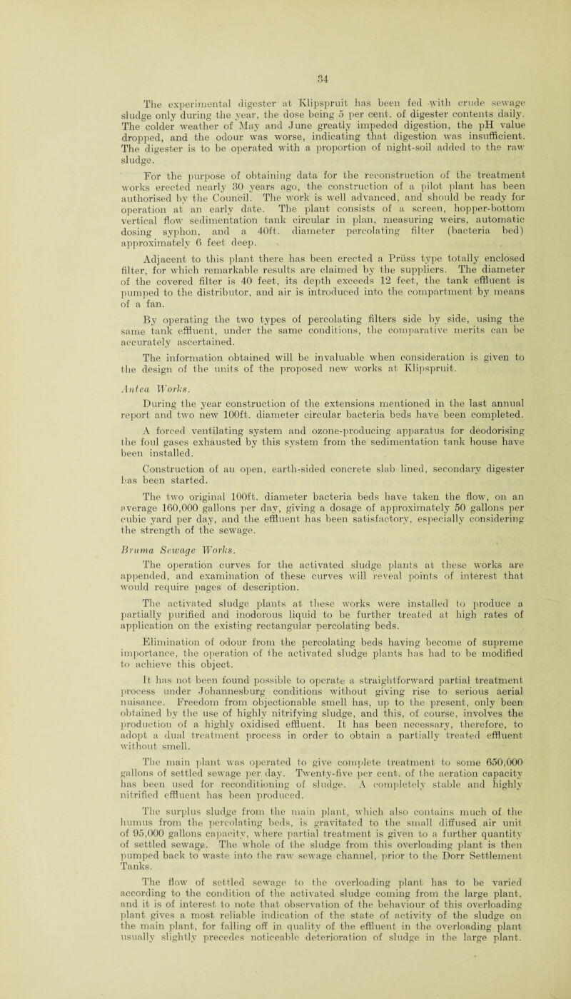 The experimental digester at Klipspruit has been fed -with crude sewage sludge only during the year, the dose being 5 per cent, of digester contents daily. The colder weather of May and June greatly impeded digestion, the pH value dropped, and the odour was worse, indicating that digestion was insufficient. The digester is to be operated with a proportion of night-soil added to the raw sludge. For the purpose of obtaining data, for the reconstruction of the treatment works erected nearly 30 years ago, the construction of a pilot plant has been authorised by the Council. The work is well advanced, and should be ready for operation at an early date. The plant consists of a screen, hopper-bottom vertical flow sedimentation tank circular in plan, measuring weirs, automatic dosing syphon, and a 40ft. diameter percolating filter (bacteria bed) approximately 6 feet deep. Adjacent to this plant there has been erected a Truss type totally enclosed filter, for which remarkable results are claimed by the suppliers. The diameter of the covered filter is 40 feet, its depth exceeds 12 feet, the tank effluent is pumped to the distributor, and air is introduced into the compartment by means of a fan. By operating the two types of percolating filters side by side, using the same tank effluent, under the same conditions, the comparative merits can be accurately ascertained. The information obtained will be invaluable when consideration is given to the design of the units of the proposed new works at Klipspruit. Anteci Works. During the year construction of the extensions mentioned in the last annual report and two new 100ft. diameter circular bacteria beds have been completed. A forced ventilating system and ozone-producing apparatus for deodorising the foul gases exhausted by this system from the sedimentation tank house have been installed. Construction of an open, earth-sided concrete slab lined, secondary digester has been started. The two original 100ft. diameter bacteria beds have taken the flow, on an average 160,000 gallons per day, giving a dosage of approximately 50 gallons per cubic yard per day, and the effluent has been satisfactory, especially considering the strength of the sewage. Bruma Sewage Works. The operation curves for the activated sludge plants at these works are appended, and examination of these curves will reveal points of interest that would require pages of description. The activated sludge plants at these works were installed to produce a partially purified and inodorous liquid to be further treated at high rates of application on the existing rectangular percolating beds. Elimination of odour from the percolating beds having become of supreme importance, the operation of the activated sludge plants has had to be modified to achieve this object. It has not been found possible to operate a straightforward partial treatment process under Johannesburg conditions without giving rise to serious aerial nuisance. Freedom from objectionable smell has, up to the present, only been obtained by the use of highly nitrifying sludge, and this, of course, involves the production of a highly oxidised effluent. It has been necessary, therefore, to adopt a dual treatment process in order to obtain a partially treated effluent without smell. The main plant was operated to give complete treatment to some 650,000 gallons of settled sewage per day. Twenty-five per cent, of the aeration capacity has been used for reconditioning of sludge. A completely stable and highly nitrified effluent has been produced. The surplus sludge from the main plant, which also contains much of the humus from the percolating beds, is gravitated to the small diffused air unit of 95,000 gallons capacity, where partial treatment is given to a further quantity of settled sewagp. The whole of the sludge from this overloading plant is then pumped back to waste into the raw sewage channel, prior to the Dorr Settlement Tanks. The flow of settled sewage to the overloading plant has to be varied according to the condition of the activated sludge coming from the large plant, and it is of interest to note that observation of the behaviour of this overloading plant gives a most reliable indication of the state of activity of the sludge on the main plant, for falling off in quality of the effluent in the overloading plant usually slightly precedes noticeable deterioration of sludge in the large plant.