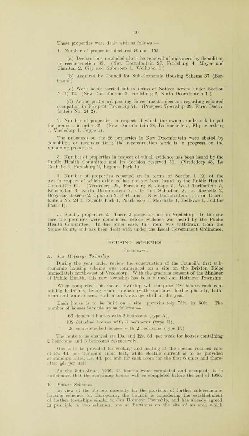 These properties were dealt with as follows: — 1. Number of properties declared Slums, 155. (a) Declarations rescinded after the removal of nuisances by demolition or reconstruction 35. (New Doornfontein 27, Fordsburg 4, Meyer and Charlton 2, City and Suburban 1, Wolhuter 1.) (b) Acquired by Council for Sub-Economic Housing Scheme 37 (Ber¬ trams.) (c) Work being carried out in terms of Notices served under Section 5 (1) 12. (New Doornfontein 5, Fordsburg 6, North Doornfontein 1.) (d) Action postponed pending Government’s decision regarding coloured occupation in Prospect Township 71. (Prospect Township 69, Farm Doorn¬ fontein No. 24 2). 2. Number of properties in respect of which the owners undertook to put the premises in order 36. (New Doornfontein 28, La Rochelle 5, Klipriviersberg 1, Yrededorp 1, Jeppe 1). The nuisances on the 28 properties in New Doornfontein were abated by demolition or reconstruction; the reconstruction -work is in progress on the remaining properties. 3. Number of jnoperties in respect of which evidence has been heard by the Public Health Committee and its decision reserved 50. (Vrededorp 43, La Rochelle 4, Fordsburg 2, Regents Park 1). 4. Number of properties reported on in terms of Section 1 (2) of the Act in respect of which evidence has not yet been heard by the Public Health Committee 61. (Vrededorp 22, Fordsburg 8, Jeppe 5, West Turffontein 5, Kensington 3, North Doornfontein 2, City and Suburban 2, La Rochelle 2, Booysens Reserve 2, Ophirton 2, Bertrams 1, New Doornfontein 1, Farm Doorn¬ fontein No. 24 1, Regents Park 1, Paarlshoop 1, Marshalls 1, Bellevue 1, Judiths Paarl 1). 5. Sundry properties 2. These 2 properties are in Vrededorp. In the one case the premises were demolished before evidence was heard by the Public Health Committee. In the other case, this item was withdrawn from the Slums Court, and has been dealt with under the Local Government Ordinance. HOUSING SCHEMES. Europeans. A. Jan 'Hofmeyr Township. During the year under review the construction of the Council’s first sub- economic housing scheme was commenced on a site on the Brixton Ridge immediately north-west of Vrededorp. With the gracious consent of the Minister of Public Health, this new township has been named Jan Hofmeyr Township. When completed this model township will comprise 194 houses each con¬ taining bedrooms, living room, kitchen (with ventilated food cupboard), bath¬ room and water closet, with a brick storage shed in the year. Each house is to be built on a' site approximately 75ft. by 50ft. The number of houses is made up as follows:— 66 detached houses with 2 bedrooms (type A), 102 detached houses with 3 bedrooms (type B), 26 semi-detached houses with 2 bedrooms (type F.) The rents to be charged are 10s. and 12s. 6d. per week for houses containing 2 bedrooms and 3 bedrooms respectively. Gas is to be provided for cooking and heating at the special reduced rate of 3s. 4d. per thousand cubic feet, while electric current is to be provided at standard rates, i.e. 4d. per unit for each room for the first 6 units and there¬ after -|d- per unit. As the 30th/June, 1936, 13 houses were completed and occupied; it is anticipated that the remaining houses will be completed before the end of 1936. B. Future Schemes. In view of the obvious necessity for the provision of further sub-economic housing schemes for Europeans, the Council is considering the establishment of further townships similar to Jan Hofmeyr Township, and has already agreed in principle to two schemes, one at Bertrams on the site of an area which