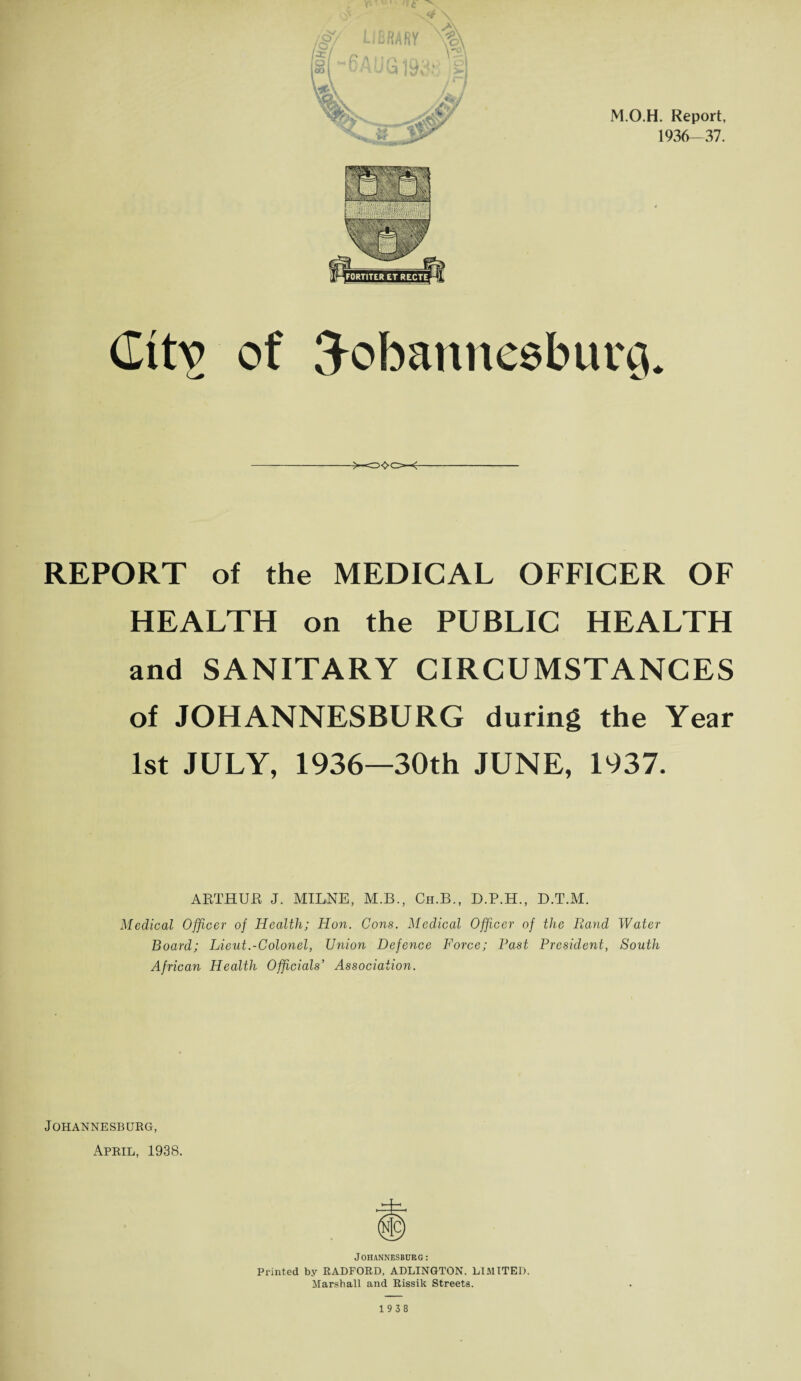 M.O.H. Report, 1936-37. (Ittv of 3obannesburQ. REPORT of the MEDICAL OFFICER OF HEALTH on the PUBLIC HEALTH and SANITARY CIRCUMSTANCES of JOHANNESBURG during the Year 1st JULY, 1936—30th JUNE, 1937. ARTHUR J. MILNE, M.B., Ch.B., D.P.H., D.T.M. Medical Officer of Health; Hon. Cons. Medical Officer of the Rand Water Board; Lieut.-Colonel, Union Defence Force; Past President, South African Health Officials’ Association. Johannesburg, April, 1938. Johannesburg: Printed by RADFORD, ADLINGTON. LIMITED. Marshall and Rissik Streets. 1938