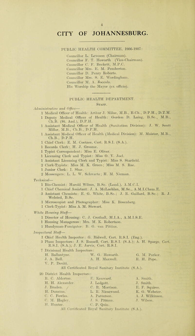 CITY OF JOHANNESBURG PUBLIC HEALTH COMMITTEE, 1936-1987: Councillor L. Leveson (Chairman). Councillor F. T. Howarth (Vice-Chairman). Councillor C. F. Beckett, M.P.C. Councillor Mrs. E. M. Pemberton. Councillor D. Penry Roberts. Councillor Mrs. S. E. Wordingham. Councillor M. A. Zoccola. His Worship the Mayor (ex officio). PUBLIC HEALTH DEPARTMENT. Staff. Administrative and Office— 1 Medical Officer of Health: Arthur J. Milne, M.B., B.Ch., D.P.H., D.T.M. 1 Deputy Medical Officer of Health: Gordon D. Laing, B.Sc., M.B., Ch.B. (St. And.)., D.P.H. 1 Assistant Medical Officer of Health (Sanitation Division): J. W. Scott Millar, M.B., Ch.B., D.P.H. 1 Assistant Medical Officer of Health (Medical Division): M. Maister, M.B., Ch.B., D.P.H. 1 Chief Clerk: E. M. Coetzee, Cert. R.S.I. (S.A.). 1 Records Clerk: H. J. Groome. 1 Typist Correspondent : Miss E. Oliver. 1 Licensing Clerk and Typist: Miss 0. V. Joel. 1 Assistant Licensing Clerk and Typist: Miss S. Starfield. 2 Clerk-Typists: Miss M. Iv. Green; Miss M. S. Rae. 1 Junior Clerk: I. Shar. 2 Messengers: L. L. W. Schwartz; H. M. Nieman. Technical— 1 Bio-Chemist: Harold Wilson, B.Sc. (Bond.), A.M.C.I. 1 Chief Chemical Assistant: J. A. McLachlan, M.Sc., A.M.I.Chem.E. 3 Assistant Chemists: E. G. White, B.Sc.; J. R. Gaillard, B.Sc.; R. J. Welsted, B.Sc. 1 Microscopist and Photographer: Miss Iv. Rosenberg. 1 Clerk-Typist: Miss A. M. Stewart. White Housing Staff— 1 Director of Housing: C. J. Crothall, M.I.A., A.M.I.S.E. 1 Housing Manageress: Mrs. M. K. Robertson. 1 Handvman-Fumigator: B. G. van Pittius. Inspectoral Staff— 1 Chief Health Inspector: G. Bidweli, Cert. R.S.I. (Eng.). 3 Plans Inspectors: J. S. Russell, Cert. R.S.I. (S.A.); A. H. Spargo, Cert. R.S.I. (S.A.); J. E. Jarvis, Cert. R.S.I. 7 Divisional Health Inspectors: H. Ballantyne. IV. G. Howarth. G. M. Parker. J. A. Bell/ A. H. Maxwell. R. H. Pope. V. P. Devitt. All Certificated Royal Sanitary Institute (S.A.). 20 District Health Inspectors R. C. Alderton. H. H. Alexander. J. Braden. H. Dunston. C. C. Fowles. C. M. Hagley. H. Hunter. E. Kenward. J. Ledgett. C. R. Morrison. L. R. Niesewand. A. Patterson. J. S. Pitman. C. P. Quin. A. Smith. J. Smith. E. F. Squires. Iv. G. Webster. A. J. Wilkinson. J. Wilson. All Certificated Royal Sanitary Institute (S.A.).