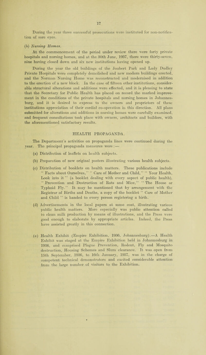 During the year three successful prosecutions were instituted for non-notifica¬ tion of sore eyes. (b) Nursing Homes. At the commencement of the period under review there were forty private hospitals and nursing homes, and at the 30th June, 1937, there were thirty-seven, nine having closed down and six new institutions having opened up. During the year the old buildings of the Joubert Park and Lady Dudley Private Hospitals were completely demolished and new modern buildings erected, and the Norman Nursing Home was reconstructed and modernised in addition to the erection of a new block. In the case of fifteen other institutions, consider¬ able structural alterations and additions were effected, and it is pleasing to state that the Secretary for Public Health has placed on record the marked improve¬ ment in the conditions of the private hospitals and nursing homes in Johannes¬ burg, and it is desired to express to the owners and proprietors of these institutions appreciation of their cordial co-operation in this direction. All plans submitted for alterations and additions in nursing homes were carefully examined, and frequent consultations took place with owners, architects and builders, with the aforementioned satisfactory results. HEALTH PEOPAGANDA. The Department’s activities on propaganda lines were continued during the year. The principal propaganda measures were: — (a) Distribution of leaflets on health subjects. (b) Preparation of new original posters illustrating various health subjects. (c) Distribution of booklets on health matters. These publications include “ Facts about Ourselves,” “ Care of Mother and Child,” “ Your Health, Look into it’” (a booklet dealing with every aspect of public health), “ Prevention and Destruction of Eats and Mice,” “ The House or Typhoid Fly.” It may be mentioned that by arrangement with the Eegistrar of Births and Deaths, a copy of the booklet “ Care of Mother and Child ” is handed to every person registering a birth. (d) Advertisements in the local papers at some cost, illustrating various public health matters. More especially was public attention called to clean milk production by means of illustrations, and the Press were good enough to elaborate by appropriate articles. Indeed, the Press have assisted greatly in this connection. (e) Health Exhibit (Empire Exhibition, 1936, Johannesburg).—A Health Exhibit was staged at the Empire Exhibition held in Johannesburg in 1936, and comprised Plague Prevention, Eodent, Fly and Mosquito destruction, Housing Schemes and Slum clearance. It was open from 15th September, 1936, to 16th January, 1937, was in the charge of competent technical demonstrators and excited considerable attention from the large number of visitors to the Exhibition.