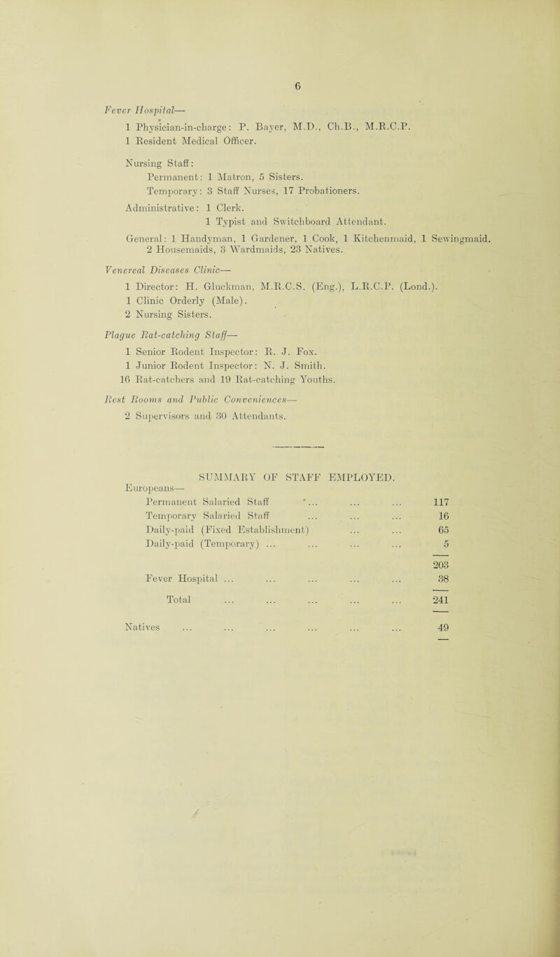 G Fever Hospital— 1 Physician-in-charge: P. Bayer, M.D., Ch.B., M.R.C.P. 1 Resident Medical Officer. Nursing Staff: Permanent: 1 Matron, 5 Sisters. Temporary: 3 Staff Nurses, 17 Probationers. Administrative: 1 Clerk. 1 Typist and Switchboard Attendant. General: 1 Handyman, 1 Gardener, 1 Cook, 1 Kitchenmaid, 1 Sewingmaid. 2 Housemaids, 3 Wardmaids, 23 Natives. Venereal Diseases Clinic— 1 Director: H. Gluckman, M.R.C.S. (Eng.), L.R.C.P. (Bond.). 1 Clinic Orderly (Male). 2 Nursing Sisters. Plague Rat-catching Staff—- 1 Senior Rodent Inspector: R. -J. Fox. 1 Junior Rodent Inspector: N. J. Smith. 16 Rat-catchers and 19 Rat-catching Youths. Rest Rooms and Public Conveniences—- 2 Supervisors and 30 Attendants. SUMMARY OF STAFF EMPLOYED. Europeans— Permanent Salaried Staff '... ... ... 117 Temporary Salaried Staff ... ... ... 16 Daily-paid (Fixed Establishment) ... ... 65 Daily-paid (Temporary) ... ... ... ... 5 203 Fever Hospital ... ... ... ... ... 38 Total ... ... ... ... ... 241 Natives ... ... ... ... ... ... 49