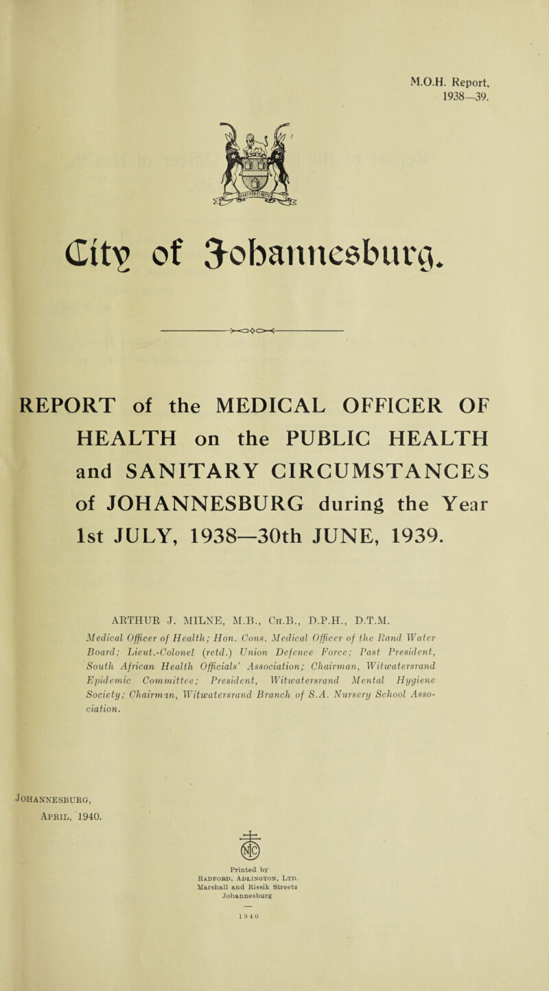 M.O.H. Report, 1938—39. (Iitv of Tobannesbimi. REPORT of the MEDICAL OFFICER OF HEALTH on the PUBLIC HEALTH and SANITARY CIRCUMSTANCES of JOHANNESBURG during the Year 1st JULY, 1938—30th JUNE, 1939. ARTHUR J. MILNE, M.B., Cn.B., D.P.H., D.T.M. Medical Officer of Health; Hon. Cons. Medical Officer of the Band Water- Board; Lieut.-Colonel (retd.) Union Defence Force; Past President, South African Health Officials’ Association; Chairman, Witwatersrand Epidemic Committee; President, Witwatersrand Mental Hygiene Society; Chairman, Witwatersrand Branch of S.A. Nursery School Asso¬ ciation. Johannesburg, April, J940. Printed by Radford, Addington, Ltd. Marshall and Rissik Streets Johannesburg