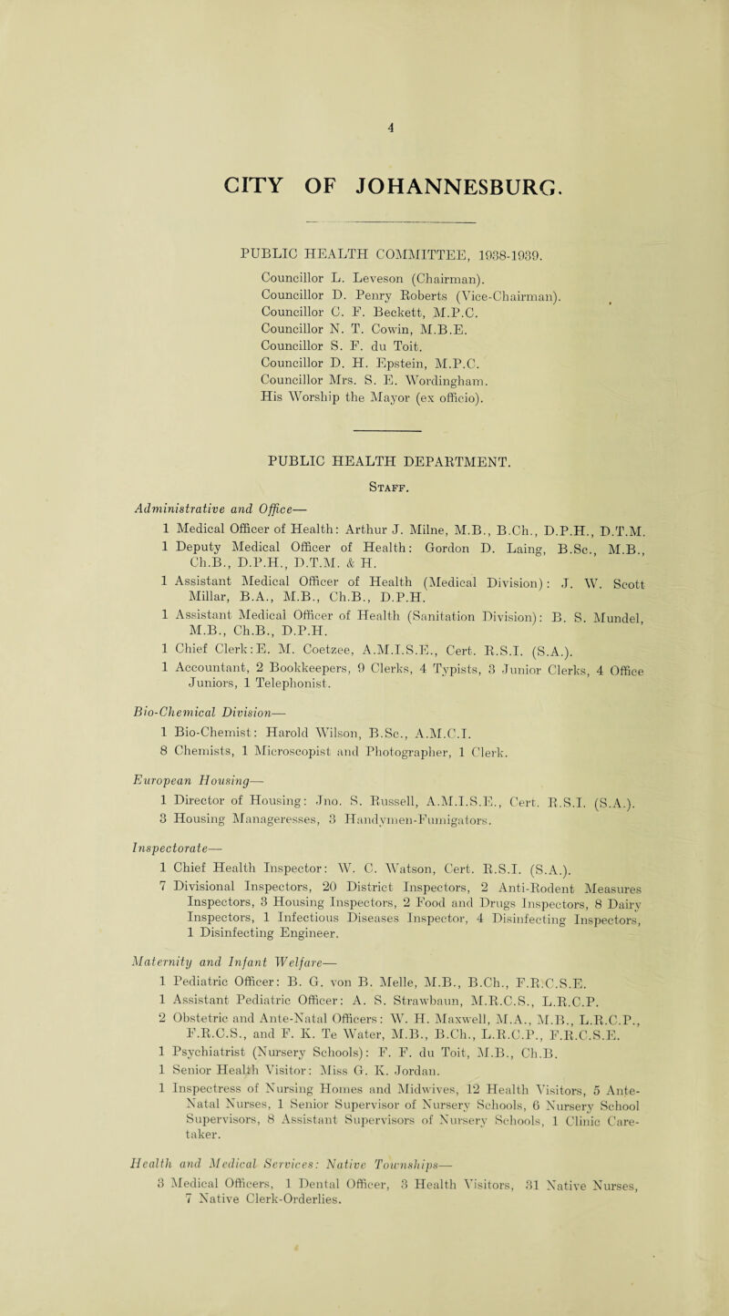 CITY OF JOHANNESBURG. PUBLIC HEALTH COMMITTEE, 1938-1039. Councillor L. Leveson (Chairman). Councillor D. Penry Roberts (Vice-Chairman). Councillor C. F. Beckett, M.P.C. Councillor N. T. Com-in, M.B.E. Councillor S. F. du Toit. Councillor D. H. Epstein, M.P.C. Councillor Mrs. S. E. Wordingham. His Worship the Mayor (ex officio). PUBLIC HEALTH DEPAKTMENT. Staff. Administrative and Office— 1 Medical Officer of Health: Arthur J. Milne, M.B., B.Ch., D.P.H., D.T.M. I Deputy Medical Officer of Health: Gordon D. Laing, B.Sc. MB Ch.B., D.P.H., D.T.M. & H. 1 Assistant Medical Officer of Health (Medical Division) : J. W. Scott Millar, B.A., M.B., Ch.B., D.P.H. 1 Assistant Medical Officer of Health (Sanitation Division): B. S. Mundel M.B., Ch.B., D.P.H. 1 Chief Clerk:E. M. Coetzee, A.M.I.S.E., Cert. E.S.I. (S.A.). 1 Accountant, 2 Bookkeepers, 9 Clerks, 4 Typists, 3 Junior Clerks, 4 Office Juniors, 1 Telephonist. Bio-Chemical Division— 1 Bio-Chemist: Harold Wilson, B.Sc., A.M.C.I. 8 Chemists, 1 Microscopist and Photographer, 1 Clerk. European Housing— 1 Director of Housing: Jno. S. Russell, A.M.I.S.E., Cert. E.S.I. (S.A.). 3 Housing Manageresses, 3 Handymen-Fumigators. Inspectorate— 1 Chief Health Inspector: W. C. Watson, Cert. E.S.I. (S.A.). 7 Divisional Inspectors, 20 District Inspectors, 2 Anti-Rodent Measures Inspectors, 3 Housing Inspectors, 2 Food and Drugs Inspectors, 8 Dairy Inspectors, 1 Infectious Diseases Inspector, 4 Disinfecting Inspectors, 1 Disinfecting Engineer. Maternity and Infant Welfare— 1 Pediatric Officer: B. G. von B. Melle, M.B., B.Ch., F.R.C.S.E. 1 Assistant Pediatric Officer: A. S. Strawbaun, M.R.C.S., L.R.C.P. 2 Obstetric and Ante-Natal Officers: W. H. Maxwell, M.A., M.B., L.R.C.P., F.R.C.S., and F. Iv. Te Water, M.B., B.Ch., L.R.C.P., F.R.C.S.E. 1 Psychiatrist (Nursery Schools): F. F. du Toit, M.B., Ch.B. 1 Senior Health Visitor: Miss G. Iv. Jordan. 1 Inspectress of Nursing Homes and Midwives, 12 Health Visitors, 5 Ante- Natal Nurses, 1 Senior Supervisor of Nursery Schools, 6 Nursery School Supervisors, 8 Assistant Supervisors of Nursery Schools, 1 Clinic Care¬ taker. Health and Medical Services: Native Townships— 3 Medical Officers, 1 Dental Officer, 3 Health Visitors, 31 Native Nurses, 7 Native Clerk-Orderlies.