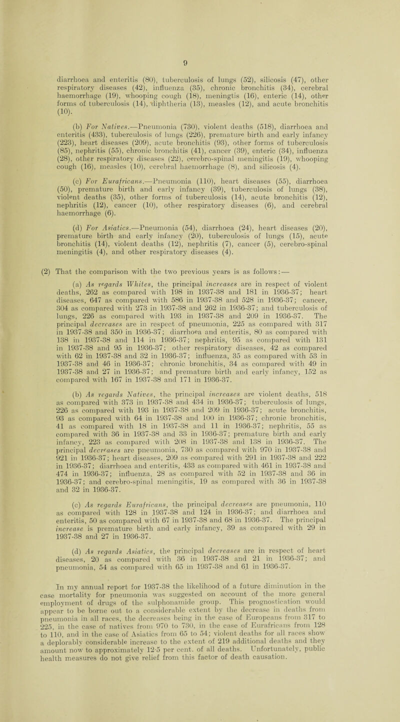 diarrhoea and enteritis (80), tuberculosis of lungs (52), silicosis (47), other respiratory diseases (42), influenza (35), chronic bronchitis (34), cerebral haemorrhage (19), whooping cough (18), meningtis (16), enteric (14), other forms of tuberculosis (14), diphtheria (13), measles (12), and acute bronchitis (10). (b) For Natives.—Pneumonia (730), violent deaths (518), diarrhoea and enteritis (433), tuberculosis of lungs (226), premature birth and early infancy (223), heart diseases (209), acute bronchitis (93), other forms of tuberculosis (85), nephritis (55), chronic bronchitis (41), cancer (39), enteric (34), influenza (28), other respiratory diseases (22), cerebro-spinal meningitis (19), whooping cough (16), measles (10), cerebral haemorrhage (8), and silicosis (4). (c) For Eurafricans.—Pneumonia (HO), heart diseases (55), diarrhoea (50), premature birth and early infancy (39), tuberculosis of lungs (38), violent deaths (35), other forms of tuberculosis (14), acute bronchitis (12), nephritis (12), cancer (10), other respiratory diseases (6), and cerebral haemorrhage (6). (d) For Asiatics.—Pneumonia (54), diarrhoea (24), heart diseases (20), premature birth and early infancy (20), tuberculosis of lungs (15), acute bronchitis (14), violent deaths (12), nephritis (7), cancer (5), cerebro-spinal meningitis (4), and other respiratory diseases (4). (2) That the comparison with the two previous years is as follows: — (a) As regards Whites, the principal increases are in respect of violent deaths, 262 as compared with 198 in 1937-38 and 181 in 1936-37; heart diseases, 647 as compared with 586 in 1937-38 and 528 in 1936-37; cancer, 304 as compared with 273 in 1937-38 and 262 in 1936-37; and tuberculosis of lungs, 226 as compared with 193 in 1937-38 and 209 in 1936-37. 1116 principal decreases are in respect of pneumonia, 225 as compared with 317 in 1937-38 and 350 in 1936-37; diarrhoea and enteritis, 80 as compared with 138 in 1937-38 and 114 in 1936-37; nephritis, 95 as compared with 131 in 1937-38 and 95 in 1936-37; other respiratory diseases, 42 as compared with 62 in 1937-38 and 32 in 1936-37; influenza, 35 as compared with 53 in 1937-38 and 46 in 1936-37; chronic bronchitis, 34 as compared with 49 in 1937-38 and 27 in 1936-37; and premature birth and early infancy, 152 as compared with 167 in 1937-38 and 171 in 1936-37. (b) As regards Natives, the principal increases are violent deaths, 518 as compared with 373 in 1937-38 and 434 in 1936-37; tuberculosis of lungs, 226 as compared with 193 in 1937-38 and 209 in 1936-37; acute bronchitis, 93 as compared with 64 in 1937-38 and 100 in 1936-37; chronic bronchitis, 41 as compared with 18 in 1937-38 and 11 in 1936-37; nephritis, 55 as compared with 36 in 1937-38 and 33 in 1936-37; premature birth and early infancy, 223 as compared with 208 in 1937-38 and 138 in 1936-37. The principal decreases are pneumonia, 730 as compared with 970 in 1937-38 and 921 in 1936-37; heart diseases, 209 as compared with 291 in 1937-38 and 222 in 1936-37; diarrhoea and enteritis, 433 as compared with 461 in 1937-38 and 474 in 1936-37; influenza, 28 as compared with 52 in 1937-38 and 36 in 1936- 37; and cerebro-spinal meningitis, 19 as compared with 36 in 1937-38 and 32 in 1936-37. (c) As regards Eurafricans, the principal decreases are pneumonia, 110 as compared with 128 in .1937-38 and 124 in 1936-37; and diarrhoea and enteritis, 50 as compared with 67 in 1937-38 and 68 in 1936-37. The principal increase is premature birth and early infancy, 39 as compared with 29 in 1937- 38 and 27 in 1936-37. (d) As regards Asiatics, the principal decreases are in respect of heart diseases, 20 as compared with 36 in 1937-38 and 21 in 1936-37; and pneumonia, 54 as compared with 65 in 1937-38 and 61 in 1936-37. In my annual report for 1937-38 the likelihood of a future diminution in the case mortality for pneumonia was suggested on account of the more general employment of drugs of the sulphonamide group. This prognostication would appear to be borne out to a considerable extent by the decrease in deaths from pneumonia in all races, the decreases being in the case of Europeans from 317 to 225, in the case of natives from 970 to 730, in the case of Eurafricans from 128 to 110, and in the case of Asiatics from 65 to 54; violent deaths for all races show a deplorably considerable increase to the extent of 219 additional deaths and they amount now to approximately 12-5 per cent, of all deaths. I nfortunately, public health measures do not give relief from this factor of death causation.
