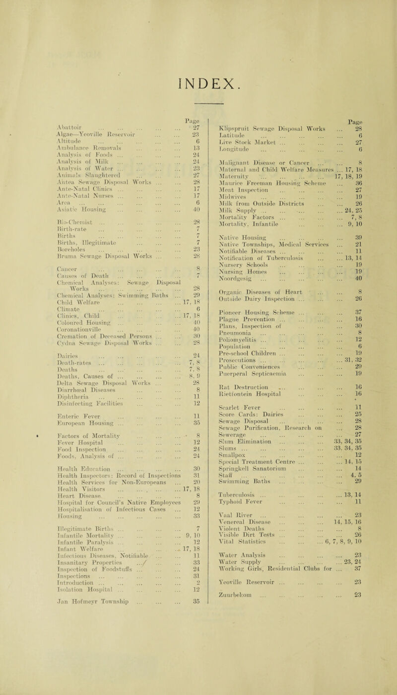 INDEX Abattoir . Page 27 Algae—Yeoville Reservoir 23 Altitude 6 Ambulance Removals 13 Analysis of Foods ... 24 Analysis of Milk 24 Analysis of Water ... 23 Animals Slaughtered 27 Ahtea Sewage Disposal Works ... 28 Ante-Natal Clinics ... 17 Ante-Natal Nurses ... 17 Area 6 Asiatic Housing 40 Bio-C'hemist 28 Birth-rate 7 Births rr i Births, Illegitimate 7 Boreholes 23 Bruma Sewage Disposal Works ... 28 Cancer 8 Causes of Death n ( Chemical Analyses: Sewage Disposal Works ...' .. . 28 Chemical Analyses: Swimming Baths ... 29 Child Welfare’ . 17, 18 Climate 6 Clinics, Child 17, 18 Coloured Housing 40 Coronationville 40 Cremation of Deceased Persons ... 30 C'ydna Sewage Disposal Works ... 28 Dairies 24 Death-rates 7, 8 Deaths 7. 8 Deaths, Causes of ... 8, 9 Delta Sewage Disposal Works ... 28 Diarrhoeal Diseases 8 Diphtheria 11 Disinfecting Facilities 12 Enteric Fever 11 European Housing ... 35 Factors of Mortality - 8 Fever Hospital 12 Food Inspection 24 Foods, Analysis of ... 24 Health Education ... . 30 Health Inspectors: Record of Inspections 31 Health Services for Non-Europeans 20 Health Visitors ... .... 17, 18 Heart Disease- 8 Hospital for Council’s Native Employees 29 Hospitalisation of Infectious Cases 12 Housing 33 Illegitimate Births ... 7 Infantile Mortality ... 9, 10 Infantile Paralysis ... 12 Infant Welfare ... ... ... 17, 18 Infectious Diseases, Notifiable 11 Insanitary Properties .../ 33 Inspection of Foodstuffs ... 24 Inspections 31 Introduction ... 2 Isolation Hospital ... 12 Jan Hofmeyr Township 35 Klipspruit Sewage Disposal Page Works ... 28 Latitude . 6 hive Stock Market ... . 27 Longitude . 6 Malignant Disease or Cancer ... ... 8 Maternal and Child Welfare Measures ... 17, 18 Maternity 17,18,19 Maurice Freeman Housing Scheme ... 36 Meat Inspection . 27 Midwives . 19 AJilk from Outside Districts . 26 Milk Supply .. .24, 25 Mortality Factors ... . 7, 8 Mortality, Infantile .9, 10 Native Housing . 39 Native Townships, Medical Services ... 21 Notifiable Diseases ... . 11 Notification of Tuberculosis .13, 14 Nursery Schools . 19 Nursing Homes . 19 Noordgesig . 40 Organic Diseases of Heart . 8 Outside Dairy Inspection ... . 26 Pioneer Housing Scheme ... . 37 Plague Prevention ... . 16 Plans, Inspection of . 30 Pneumonia . 8 Poliomyelitis ... . 12 Population . 6 Pre-school Children ... . 19 Prosecutions ... .31, 32 Public Conveniences . 29 Puerperal Septicaemia . 19 Rat Destruction . 16 Rietfontein Hospital 16 • Scarlet Fever . 11 Score Cards: Dairies . 25 Sewage Disposal . 28 Sewage Purification, Reseai eh on ... 28 Sewerage . 27 Slum Elimination 33,34,35 Slums ... 33,34.35 Smallpox . 12 Special Treatment Centre .. .14, 15 Springkell Sanatorium . 14 Staff . 4. 5 Swimming Baths . 29 Tuberculosis ... .13, 14 Typhoid Fever . 11 Vaal River . 23 Venereal Disease 14,15,16 Violent Deaths 8 Visible Dirt Tests ... . 26 Vital Statistics ... 6, 7, 8, 9, 10 Water Analysis . 23 Water Supply .23, 24 Working Girls, Residential Clubs for ... 37 Yeoville Reservoir ... .. 23 Zuurbekom . 23