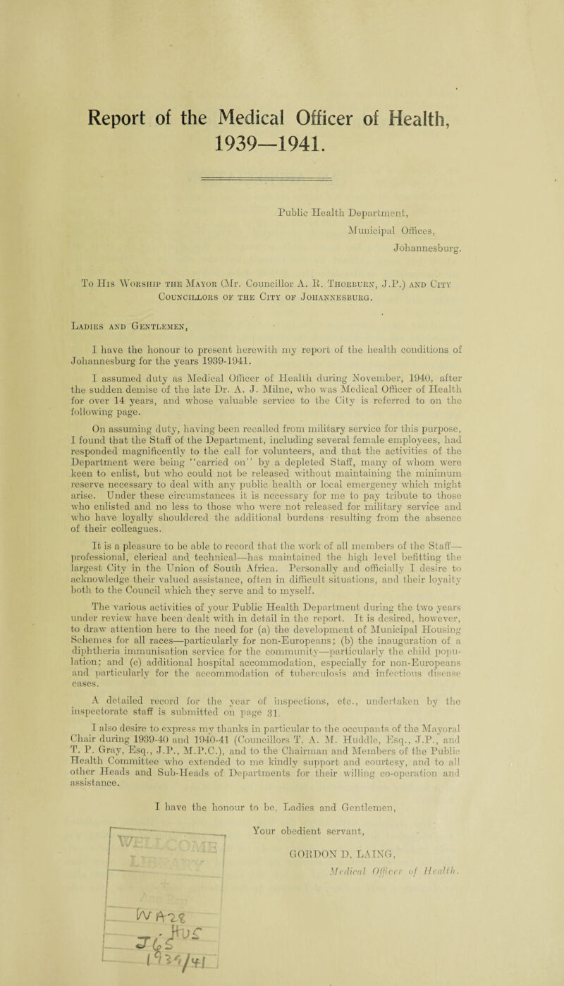 Report of the Medical Officer of Health, 1939—1941. Public Health Department, Municipal Offices, Johannesburg. To His Worship the Mayor (Mr. Councillor A. E. Thorburn, J.P.) and City Councillors of the City of Johannesburg. Ladies and Gentlemen, I have the honour to present herewith my report of the health conditions of Johannesburg for the years 1939-1941. I assumed duty as Medical Officer of Health during November, 1940, after the sudden demise of the late Dr. A. J. Milne, who was Medical Officer of Health for over 14 years, and whose valuable service to the City is referred to on the following page. On assuming duty, having been recalled from military service for this purpose, I found that the Staff of the Department, including several female employees, had responded magnificently to the call for volunteers, and that the activities of the Department were being “carried on” by a depleted Staff, many of whom were keen to enlist, but who could not be released without maintaining the minimum reserve necessary to deal with any public health or local emergency which might arise. Under these circumstances it is necessary for me to pay tribute to those wdio enlisted and no less to those who were not released for military service and who have loyally shouldered the additional burdens • resulting from the absence of their colleagues. It is a pleasure to be able to record that the work of all members of the Staff— professional, clerical and technical—has maintained the high level befitting the largest City in the LTnion of South Africa. Personally and officially I desire to acknowledge their valued assistance, often in difficult situations, and their loyalty both to the Council which they serve and to myself. The various activities of your Public Health Department during the two years under review have been dealt with in detail in the report. It is desired, however, to draw attention here to the need for (a) the development of Municipal Housing Schemes for all races—particularly for non-Europeans; (b) the inauguration of a diphtheria immunisation service for the community—particularly the child popu¬ lation; and (c) additional hospital accommodation, especially for non-Europeans and particularly for the accommodation of tuberculosis and infectious disease cases. A detailed record for the year of inspections, etc., undertaken by the inspectorate staff is submitted on page 31. I also desire to express my thanks in particular to the occupants of the Mayoral Chair during 1939-40 and 1940-41 (Councillors T. A. M. Huddle, Esq., J.P., and T. P. Gray, Esq., J.P., M.P.C.), and to the Chairman and Members of the Public Health Committee who extended to me kindly support and courtesy, and to all other Heads and Sub-Heads of Departments for their willing co-operation and assistance. I have the honour to be, Ladies and Gentlemen, Your obedient servant, GOIIDON D. LAING, Medical Officer of Health. tv