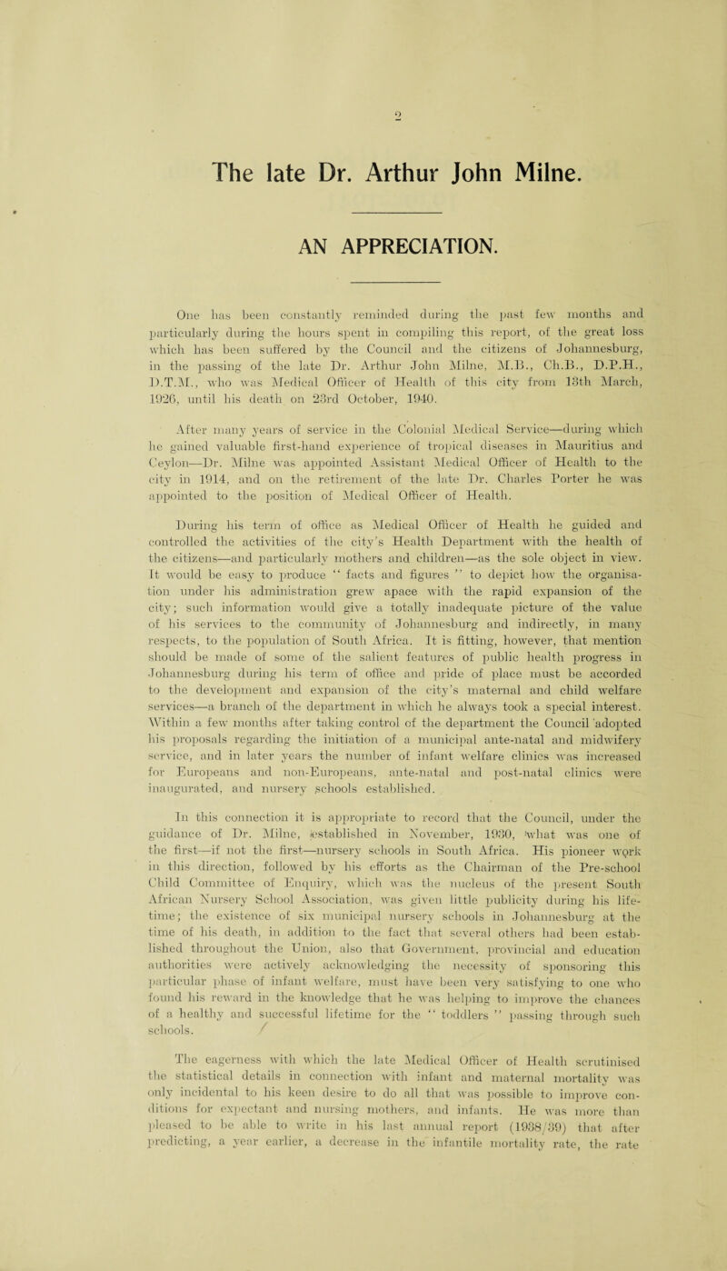 The late Dr. Arthur John Milne AN APPRECIATION. One has been constantly reminded during the past few months and particularly during the hours spent in compiling this report, of the great loss which has been suffered by the Council and the citizens of Johannesburg, in the passing of the late Dr. Arthur John Milne, M.B., Ch.B., D.P.H., D.T.M., who was Medical Officer of Health of this city from 18th March, 1926, until his death on 23rd October, 1940. After many years of service in the Colonial Medical Service—during which he gained valuable first-hand experience of tropical diseases in Mauritius and Ceylon—Dr. Milne was appointed Assistant Aledical Officer of Health to the city in 1914, and on the retirement of the late Dr. Charles Porter he was appointed to the position of Medical Officer of Health. During his term of office as Medical Officer of Health he guided and controlled the activities of the city’s Health Department with the health of the citizens—and particularly mothers and children—as the sole object in view. It would be easy to produce “ facts and figures ” to depict how the organisa¬ tion under his administration grew apace with the rapid expansion of the city; such information would give a totally inadequate picture of the value of his services to the community of Johannesburg and indirectly, in many respects, to the population of South Africa. It is fitting, however, that mention should be made of some of the salient features of public health progress in Johannesburg during his term of office and pride of place must be accorded to the development and expansion of the city’s maternal and child welfare services—a branch of the department in which he always took a special interest. Within a few months after taking control of the department the Council 'adopted his proposals regarding the initiation of a municipal ante-natal and midwifery service, and in later years the number of infant welfare clinics was increased for Europeans and non-Europeans, ante-natal and post-natal clinics were inaugurated, and nursery schools established. In this connection it is appropriate to record that the Council, under the guidance of Dr. Milne, jestablished in November, 1980, !wliat was one of the first—if not the first—nursery schools in South Africa. His pioneer work in this direction, followed by his efforts as the Chairman of the Pre-school Child Committee of Enquiry, which was the nucleus of the present South African Nursery School Association, was given little publicity during his life¬ time; the existence of six municipal nursery schools in Johannesburg at the time of his death, in addition to the fact that several others had been estab¬ lished throughout the Union, also that Government, provincial and education authorities were actively acknowledging the necessity of sponsoring this particular phase of infant welfare, must have been very satisfying to one who found his reward in the knowledge that he was helping to improve the chances of a healthy and successful lifetime for the “ toddlers ” passing through such schools. / The eagerness with which the late Medical Officer of Health scrutinised the statistical details in connection with infant and maternal mortalitv was tj only incidental to his keen desire to do all that was possible to improve con¬ ditions for expectant and nursing mothers, and infants. He was more than pleased to be able to write in his last annual report (1938/89) that after predicting, a year earlier, a decrease in the infantile mortality rate, the rate