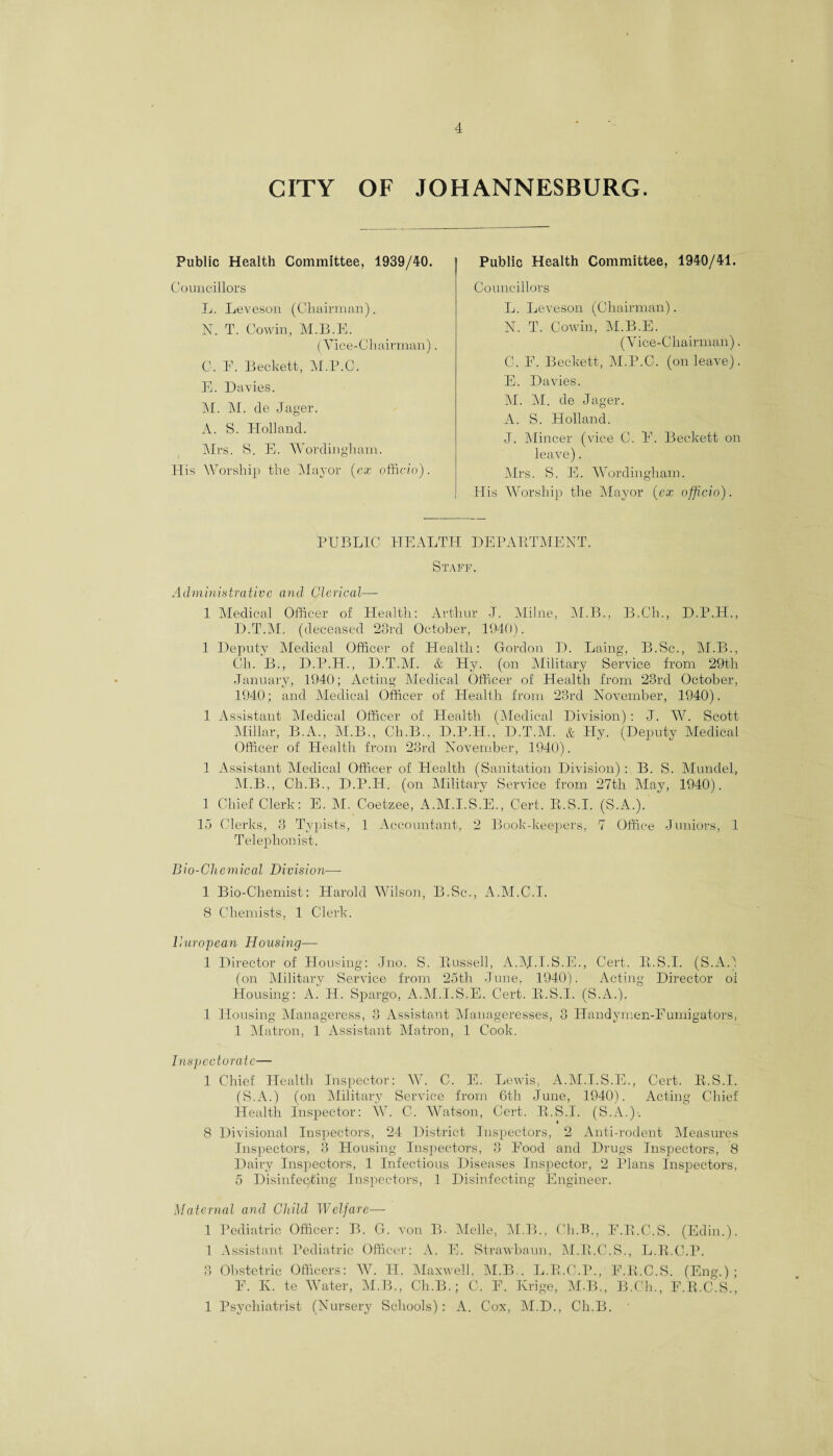 CITY OF JOHANNESBURG. Public Health Committee, 1939/40. Councillors L. Leveson (Chairman). 1ST. T. Cowin, M.B.E. (Vice-Chairman). C. F. Beckett, M.P.C. B. Davies. M. M. cle Jager. A. S. Holland. Mrs. S. E. Wordingham. His Worship the Mayor [ex officio). Public Health Committee, 1940/41. Councillors L. Leveson (Chairman). N. T. Cowin, M.B.E. (Vice-Chairman). C. E. Beckett, M.P.C. (on leave). E. Davies. M. M. de Jager. A. S. Holland. J. Mincer (vice C. E. Beckett on leave). Mrs. S. E. Wordingham. His Worship the Mayor (cx officio). PUBLIC HEALTH DEPABTMENT. Staff. Administrative and Clerical— 1 Medical Officer of Health: Arthur J. Millie, M.B., B.Ch., D.P.H., D.T.M. (deceased 23rd October, 1940). 1 Deputy Medical Officer of Health: Gordon D. Laing, B.Sc., M.B., Ch. B., D.P.H., D.T.M. & Hy. (on Military Service from 29th January, 1940; Acting Medical Officer of Health from 23rd October, 1940; and Medical Officer of Health from 23rd November, 1940). 1 Assistant Medical Officer of Health (Medical Division): J. W. Scott Millar, B.A., M.B., Ch.B., D.P.H., D.T.M. & Hy. (Deputy Medical Officer of Health from 23rd November, 1940). 1 Assistant Medical Officer of Health (Sanitation Division): B. S. Mundel, M.B., Ch.B., D.P.H. (on Military Service from 27th May, 1940). 1 Chief Clerk: E. hi. Coetzee, A.M.I.S.E., Cert. R.S.I. (S.A.). 15 Clerks, 3 Typists, 1 Accountant, 2 Book-keepers, 7 Office Juniors, 1 Telephonist. Bio-Chemical Division—- 1 Bio-Chemist: Harold Wilson, B.Sc., A.M.C.I. 8 Chemists, 1 Clerk. Buropean Housing— 1 Director of Housing: Jno. S. Bussell, A.M.LS.E., Cert. K.S.I. (S.A.) (on Military Service from 25th June. 1940). Acting Director oi Housing: A. H. Spargo, A.M.I.S.E. Cert. B.S.I. (S.A.). ' 1 Housing Manageress, 3 Assistant Manageresses, 3 Handymen-Eumigators, 1 Matron, 1 Assistant Matron, 1 Cook. Inspectorate— 1 Chief Health Inspector: W. C. E. Lewis, A.M.I.S.E., Cert. B.S.I. (S.A.) (on Military Service from 6th June, 1940). Acting Chief Health Inspector: W. C. Watson, Cert. B.S.I. (S.A.)-. 8 Divisional Inspectors, 24 District Inspectors, 2 Anti-rodent Measures Inspectors, 3 Housing Inspectors, 3 Food and Drugs Inspectors, 8 Dairy Inspectors, 1 Infectious Diseases Inspector, 2 Plans Inspectors, 5 Disinfecting Inspectors, 1 Disinfecting Engineer. atcrnal and Child Welfare— 1 Pediatric Officer: B. G. von B- Melle, M.B., Ch.B., F.B.C.S. (Edin.). 1 Assistant Pediatric Officer: A. E. Strawbaun, M.B.C.S., L.R.C.P. 3 Obstetric Officers: AV. PI. Maxwell, M.B., L.B.C.P., E.B.C.S. (Eng.); F. Iv. te Water, M.B., Ch.B.; G. F. Ivrige, M.B., B.Ch., F.B.C.S., 1 Psychiatrist (Nursery Schools): A. Cox, M.D., Ch.B.