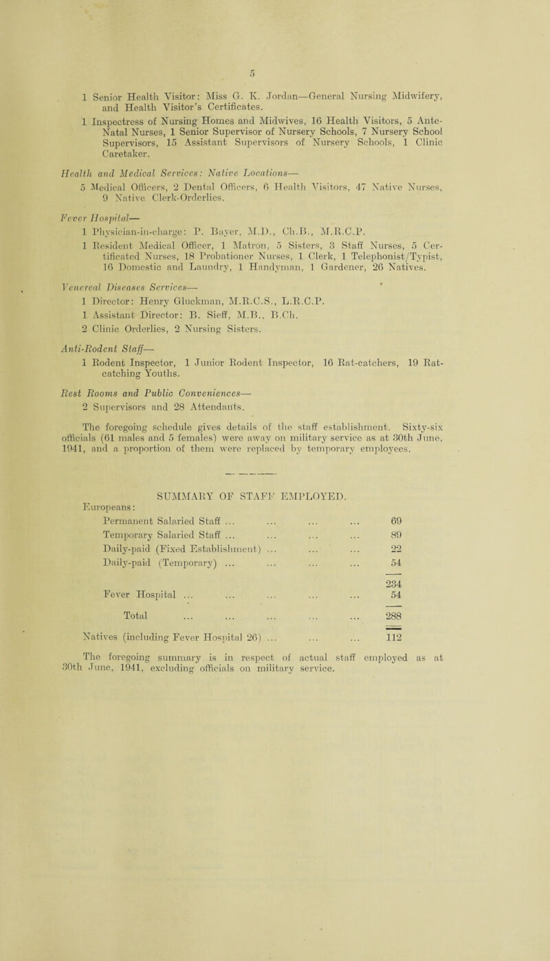 1 Senior Health Visitor: Miss G. Tv. Jordan—General Nursing Midwifery, and Health Visitor’s Certificates. 1 Inspectress of Nursing Homes and Midwives, 16 Health Visitors, 5 Ante- Natal Nurses, 1 Senior Supervisor of Nursery Schools, 7 Nursery School Supervisors, 15 Assistant Supervisors of Nursery Schools, 1 Clinic Caretaker. Health and Medical Services: Native Locations— 5 Medical Officers, 2 Dental Officers, 6 Healtli Visitors, 47 Native Nurses, 9 Native Clerk-Orderlies. Fever Hospital— 1 Physician-in-charge: P. Bayer, M.D., Ch.B., M.R.C.P. 1 Resident Medical Officer, 1 Matron, 5 Sisters, 3 Staff Nurses, 5 Cer¬ tificated Nurses, 18 Probationer Nurses, 1 Clerk, 1 Telephonist/Tvpist, 16 Domestic and Laundry, 1 Handyman, 1 Gardener, 26 Natives. Venereal Diseases Services— 1 Director: Henry Gluckman, M.R.C.S., L.R.C.P. 1 Assistant Director: B. Sieff, M.B., B.Cli. 2 Clinic Orderlies, 2 Nursing Sisters. Anti-Rodent Staff— 1 Rodent Inspector, 1 Junior Rodent Inspector, 16 Rat-catchers, 19 Rat- catching Youths. Rest Rooms and Public Conveniences— 2 Supervisors and 28 Attendants. The foregoing schedule gives details of the staff establishment. Sixty-six officials (61 males and 5 females) were away on military service as at 30th June, 1941, and a proportion of them were replaced by temporary employees. SUMMARY OF STAFF EMPLOYED. Europeans: Permanent Salaried Staff ... ... ... ... 69 Temporary Salaried Staff ... ... ... ... 89 Daily-paid (Fixed Establishment) ... ... ... 22 Daily-paid (Temporary) ... ... ... ... 54 234 Fever Hospital ... ... ... ... ... 54 Total ... ... ... ... ... 288 Natives (including Fever Hospital 26) ... ... ... 112 The foregoing summary is in respect of actual staff employed as at 30th June, 1941, excluding officials on military service.